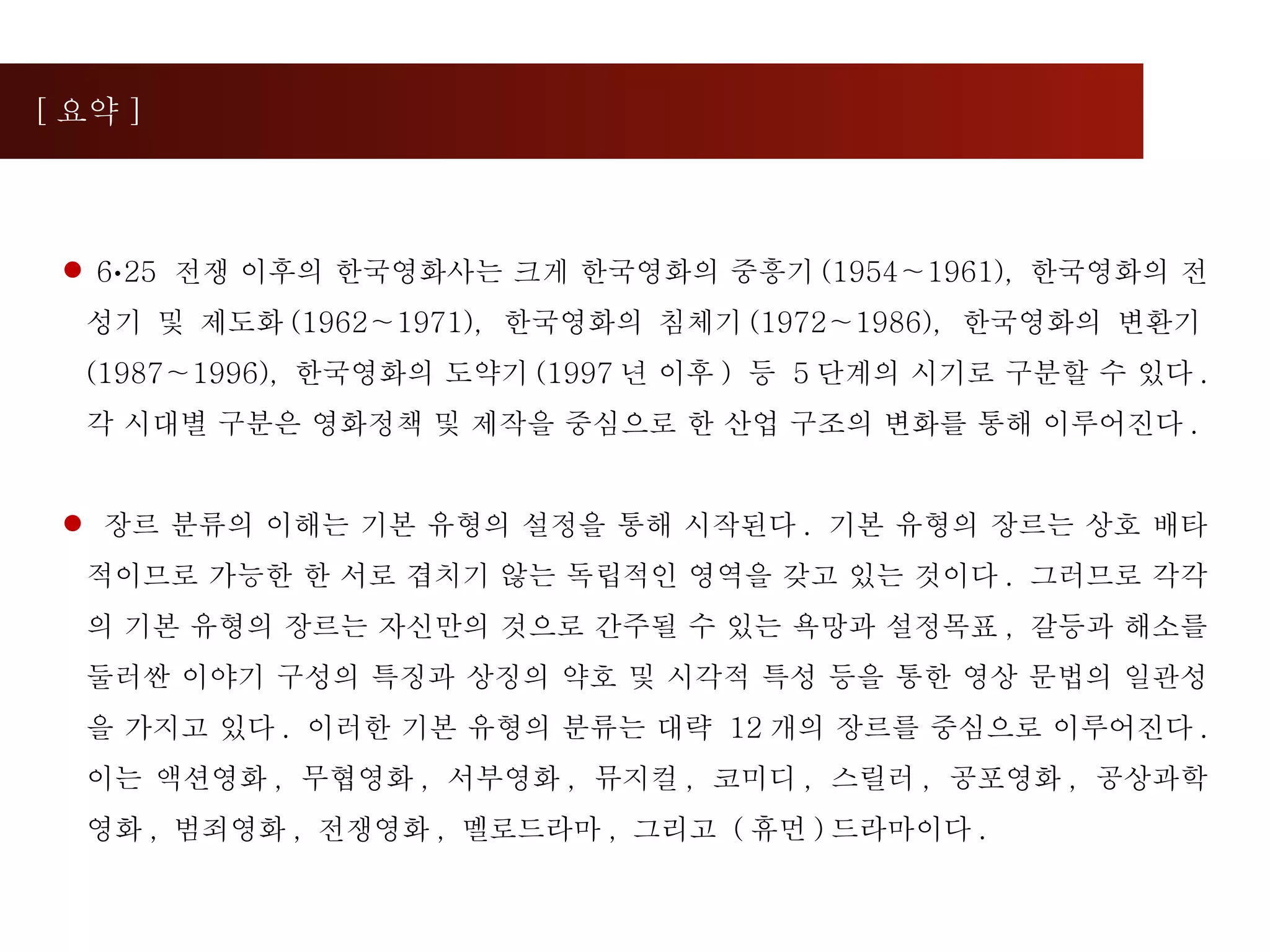 [ 요약 ] 6 · 25  전쟁 이후의 한국영화사는 크게 한국영화의 중흥기 (1954∼1961),  한국영화의 전성기 및 제도화 (1962∼1971),  한국영화의 침체기 (1972∼1986),  한국영화의 변환기 (1987∼1996),  한국영화의 도약기 (1997 년 이후 )  등  5 단계의 시기로 구분할 수 있다 .  각 시대별 구분은 영화정책 및 제작을 중심으로 한 산업 구조의 변화를 통해 이루어진다 . 장르 분류의 이해는 기본 유형의 설정을 통해 시작된다 .  기본 유형의 장르는 상호 배타적이므로 가능한 한 서로 겹치기 않는 독립적인 영역을 갖고 있는 것이다 .  그러므로 각각의 기본 유형의 장르는 자신만의 것으로 간주될 수 있는 욕망과 설정목표 ,  갈등과 해소를 둘러싼 이야기 구성의 특징과 상징의 약호 및 시각적 특성 등을 통한 영상 문법의 일관성을 가지고 있다 .  이러한 기본 유형의 분류는 대략  12 개의 장르를 중심으로 이루어진다 .  이는 액션영화 ,  무협영화 ,  서부영화 ,  뮤지컬 ,  코미디 ,  스릴러 ,  공포영화 ,  공상과학영화 ,  범죄영화 ,  전쟁영화 ,  멜로드라마 ,  그리고  ( 휴먼 ) 드라마이다 .  