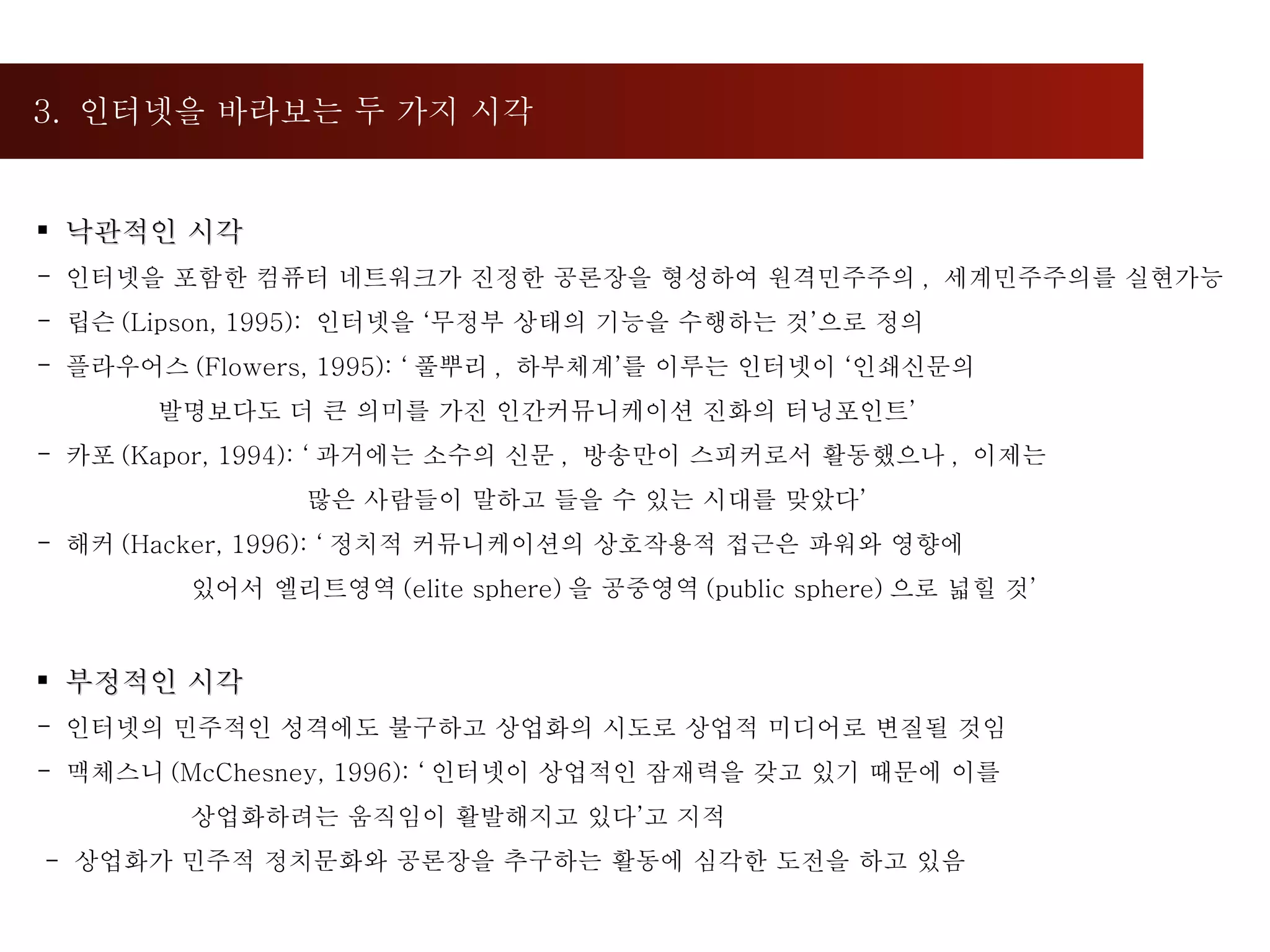 3.  인터넷을 바라보는 두 가지 시각  낙관적인 시각 인터넷을 포함한 컴퓨터 네트워크가 진정한 공론장을 형성하여 원격민주주의 ,  세계민주주의를 실현가능 립슨 (Lipson, 1995):  인터넷을 ‘무정부 상태의 기능을 수행하는 것’으로 정의  플라우어스 (Flowers, 1995): ‘ 풀뿌리 ,  하부체계’를 이루는 인터넷이 ‘인쇄신문의 발명보다도 더 큰 의미를 가진 인간커뮤니케이션 진화의 터닝포인트’ 카포 (Kapor, 1994): ‘ 과거에는 소수의 신문 ,  방송만이 스피커로서 활동했으나 ,  이제는  많은 사람들이 말하고 들을 수 있는 시대를 맞았다’ 해커 (Hacker, 1996): ‘ 정치적 커뮤니케이션의 상호작용적 접근은 파워와 영향에 있어서 엘리트영역 (elite sphere) 을 공중영역 (public sphere) 으로 넓힐 것’ 부정적인 시각 인터넷의 민주적인 성격에도 불구하고 상업화의 시도로 상업적 미디어로 변질될 것임 맥체스니 (McChesney, 1996): ‘ 인터넷이 상업적인 잠재력을 갖고 있기 때문에 이를 상업화하려는 움직임이 활발해지고 있다’고 지적 -  상업화가 민주적 정치문화와 공론장을 추구하는 활동에 심각한 도전을 하고 있음 