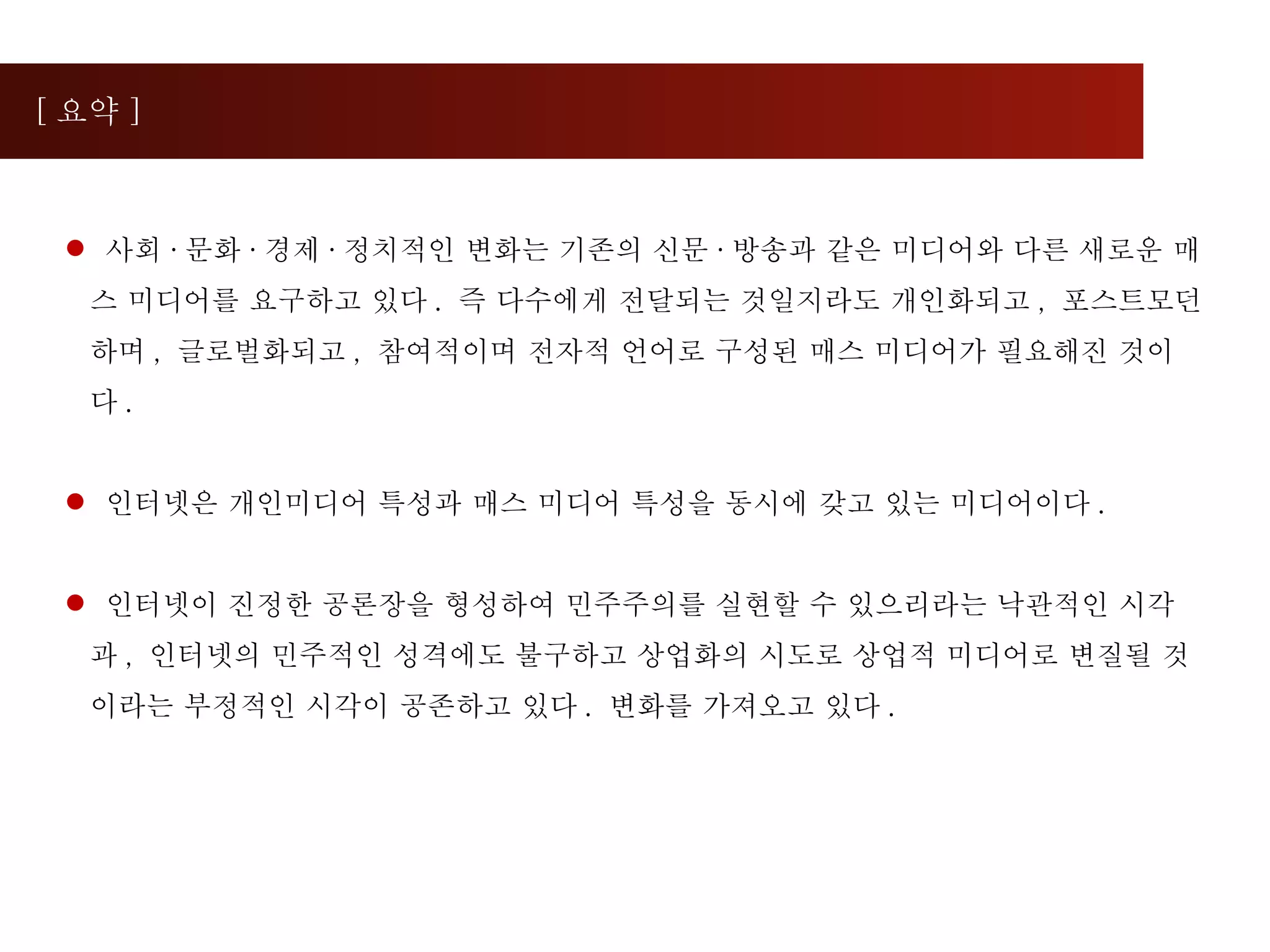 [ 요약 ] 사회 · 문화 · 경제 · 정치적인 변화는 기존의 신문 · 방송과 같은 미디어와 다른 새로운 매스 미디어를 요구하고 있다 .  즉 다수에게 전달되는 것일지라도 개인화되고 ,  포스트모던하며 ,  글로벌화되고 ,  참여적이며 전자적 언어로 구성된 매스 미디어가 필요해진 것이다 .  인터넷은 개인미디어 특성과 매스 미디어 특성을 동시에 갖고 있는 미디어이다 .  인터넷이 진정한 공론장을 형성하여 민주주의를 실현할 수 있으리라는 낙관적인 시각과 ,  인터넷의 민주적인 성격에도 불구하고 상업화의 시도로 상업적 미디어로 변질될 것이라는 부정적인 시각이 공존하고 있다 .  변화를 가져오고 있다 . 