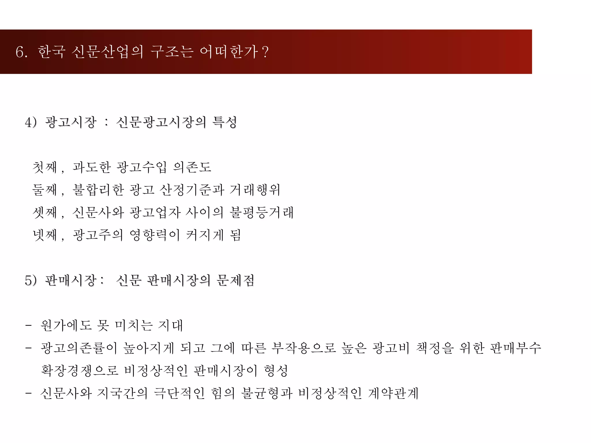 6.  한국 신문산업의 구조는 어떠한가 ?  4)  광고시장  :  신문광고시장의 특성 첫째 ,  과도한 광고수입 의존도 둘째 ,  불합리한 광고 산정기준과 거래행위 셋째 ,  신문사와 광고업자 사이의 불평등거래 넷째 ,  광고주의 영향력이 커지게 됨 5)  판매시장 :  신문 판매시장의 문제점 -  원가에도 못 미치는 지대 -  광고의존률이 높아지게 되고 그에 따른 부작용으로 높은 광고비 책정을 위한 판매부수 확장경쟁으로 비정상적인 판매시장이 형성 -  신문사와 지국간의 극단적인 힘의 불균형과 비정상적인 계약관계 