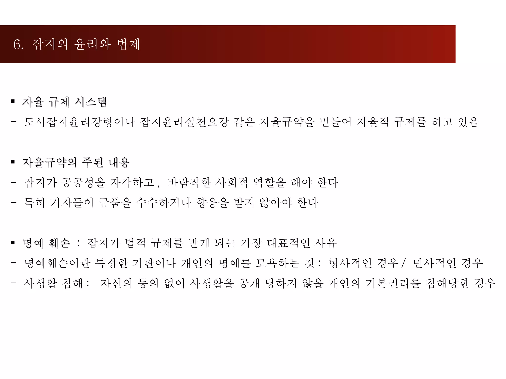 6.  잡지의 윤리와 법제  자율 규제 시스템 도서잡지윤리강령이나 잡지윤리실천요강 같은 자율규약을 만들어 자율적 규제를 하고 있음 자율규약의 주된 내용 -  잡지가 공공성을 자각하고 ,  바람직한 사회적 역할을 해야 한다 -  특히 기자들이 금품을 수수하거나 향응을 받지 않아야 한다 명예 훼손  :  잡지가 법적 규제를 받게 되는 가장 대표적인 사유 명예훼손이란 특정한 기관이나 개인의 명예를 모욕하는 것 :  형사적인 경우 /  민사적인 경우 사생활 침해 :  자신의 동의 없이 사생활을 공개 당하지 않을 개인의 기본권리를 침해당한 경우 