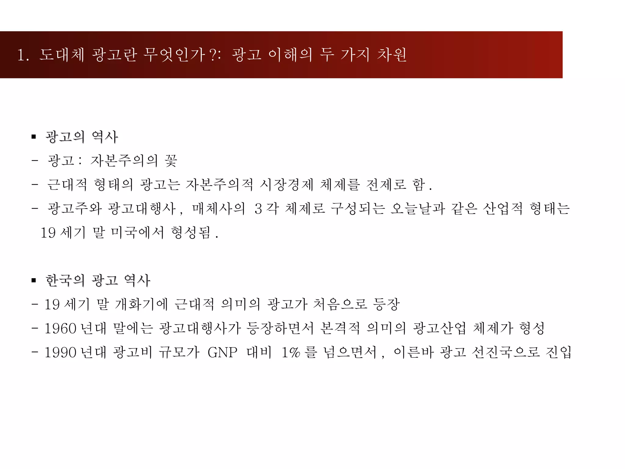 1.  도대체 광고란 무엇인가 ?:  광고 이해의 두 가지 차원  광고의 역사  -  광고 :  자본주의의 꽃  근대적 형태의 광고는 자본주의적 시장경제 체제를 전제로 함 . 광고주와 광고대행사 ,  매체사의  3 각 체제로 구성되는 오늘날과 같은 산업적 형태는  19 세기 말 미국에서 형성됨 . 한국의 광고 역사 19 세기 말 개화기에 근대적 의미의 광고가 처음으로 등장 1960 년대 말에는 광고대행사가 등장하면서 본격적 의미의 광고산업 체제가 형성 1990 년대 광고비 규모가  GNP  대비  1% 를 넘으면서 ,  이른바 광고 선진국으로 진입 