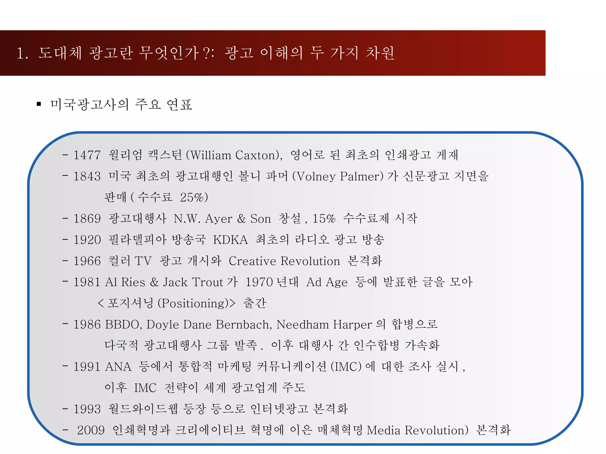 1.  도대체 광고란 무엇인가 ?:  광고 이해의 두 가지 차원  - 1477  윌리엄 캑스턴 (William Caxton),  영어로 된 최초의 인쇄광고 게재 1843  미국 최초의 광고대행인 볼니 파머 (Volney Palmer) 가 신문광고 지면을  판매 ( 수수료  25%) - 1869  광고대행사  N.W. Ayer & Son  창설 , 15%  수수료제 시작 - 1920  필라델피아 방송국  KDKA  최초의 라디오 광고 방송 - 1966  컬러 TV  광고 개시와  Creative Revolution  본격화 1981 Al Ries & Jack Trout 가  1970 년대  Ad Age  등에 발표한 글을 모아 < 포지셔닝 (Positioning)>  출간 1986 BBDO, Doyle Dane Bernbach, Needham Harper 의 합병으로  다국적 광고대행사 그룹 발족 .  이후 대행사 간 인수합병 가속화  1991 ANA  등에서 통합적 마케팅 커뮤니케이션 (IMC) 에 대한 조사 실시 ,  이후  IMC  전략이 세계 광고업계 주도 - 1993  월드와이드웹 등장 등으로 인터넷광고 본격화 -  2009  인쇄혁명과 크리에이티브 혁명에 이은 매체혁명 Media Revolution)  본격화 미국광고사의 주요 연표 