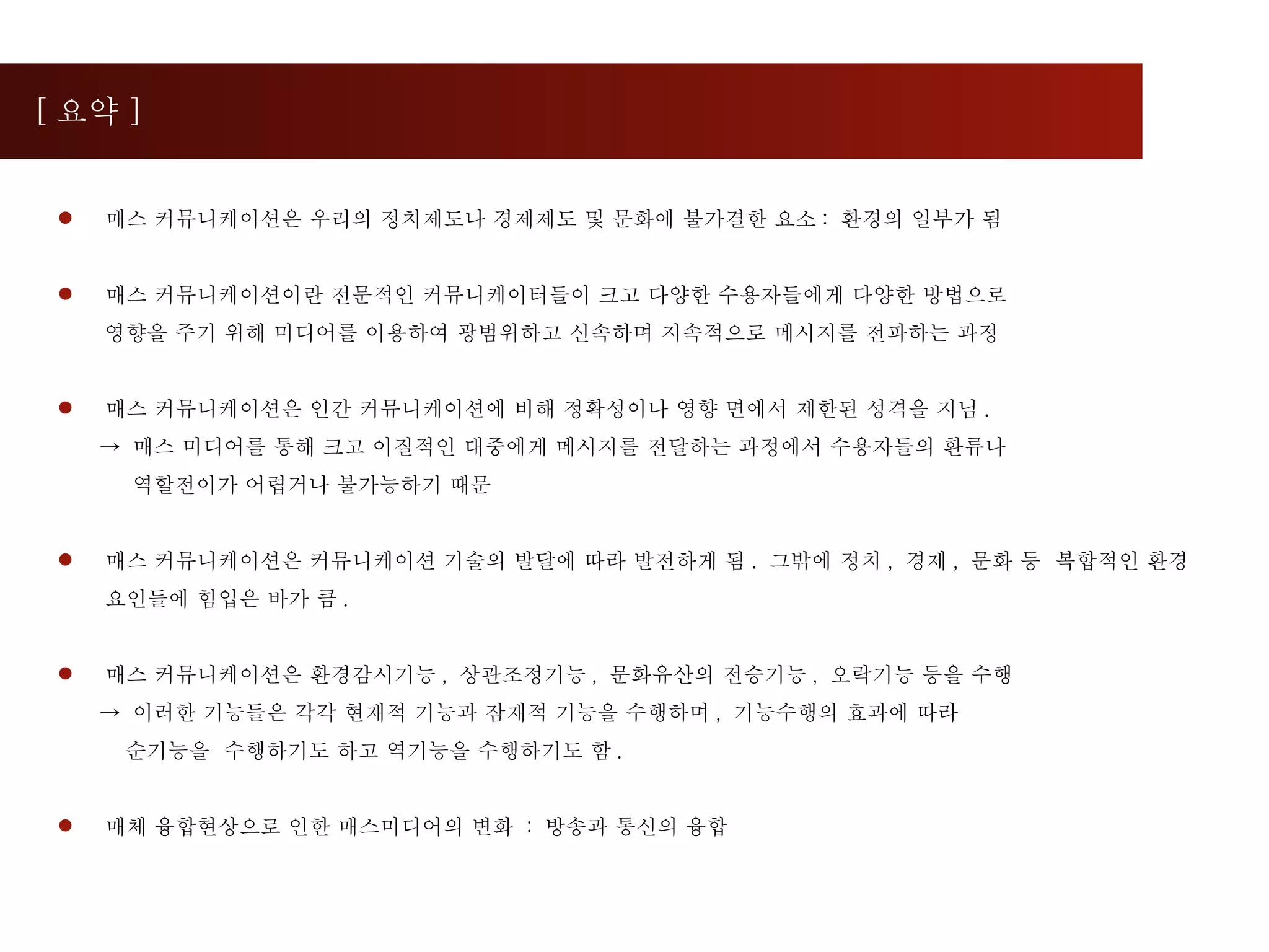 [ 요약 ] 매스 커뮤니케이션은 우리의 정치제도나 경제제도 및 문화에 불가결한 요소 :  환경의 일부가 됨  매스 커뮤니케이션이란 전문적인 커뮤니케이터들이 크고 다양한 수용자들에게 다양한 방법으로  영향을 주기 위해 미디어를 이용하여 광범위하고 신속하며 지속적으로 메시지를 전파하는 과정 매스 커뮤니케이션은 인간 커뮤니케이션에 비해 정확성이나 영향 면에서 제한된 성격을 지님 .  ->  매스 미디어를 통해 크고 이질적인 대중에게 메시지를 전달하는 과정에서 수용자들의 환류나  역할전이가 어렵거나 불가능하기 때문  매스 커뮤니케이션은 커뮤니케이션 기술의 발달에 따라 발전하게 됨 .  그밖에 정치 ,  경제 ,  문화 등  복합적인 환경요인들에 힘입은 바가 큼 . 매스 커뮤니케이션은 환경감시기능 ,  상관조정기능 ,  문화유산의 전승기능 ,  오락기능 등을 수행  ->  이러한 기능들은 각각 현재적 기능과 잠재적 기능을 수행하며 ,  기능수행의 효과에 따라  순기능을  수행하기도 하고 역기능을 수행하기도 함 . 매체 융합현상으로 인한 매스미디어의 변화  :  방송과 통신의 융합 