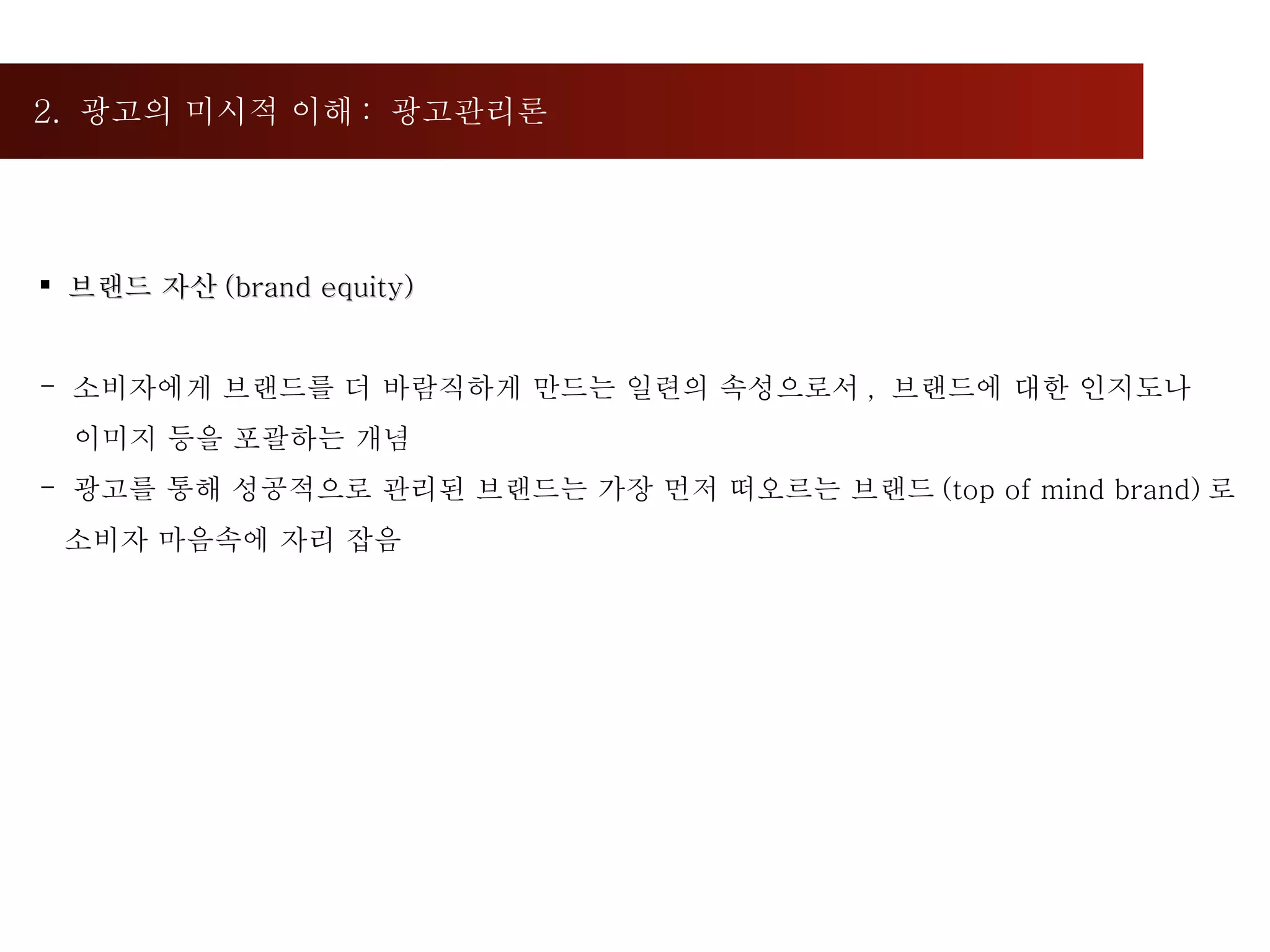 2.  광고의 미시적 이해 :  광고관리론  브랜드 자산 (brand equity) 소비자에게 브랜드를 더 바람직하게 만드는 일련의 속성으로서 ,  브랜드에 대한 인지도나  이미지 등을 포괄하는 개념 광고를 통해 성공적으로 관리된 브랜드는 가장 먼저 떠오르는 브랜드 (top of mind brand) 로 소비자 마음속에 자리 잡음 