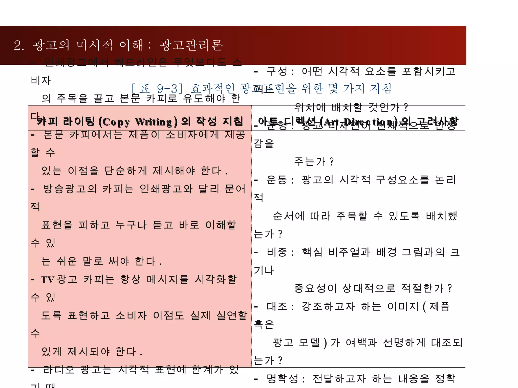 2.  광고의 미시적 이해 :  광고관리론  [ 표  9-3]  효과적인 광고표현을 위한 몇 가지 지침 카피 라이팅 (Copy Writing) 의 작성 지침 아트 디렉션 (Art Direction) 의 고려사항 -  인쇄광고에서 헤드라인은 무엇보다도 소비자 의 주목을 끌고 본문 카피로 유도해야 한다 . 본문 카피에서는 제품이 소비자에게 제공할 수 있는 이점을 단순하게 제시해야 한다 . 방송광고의 카피는 인쇄광고와 달리 문어적  표현을 피하고 누구나 듣고 바로 이해할 수 있  는 쉬운 말로 써야 한다 . TV 광고 카피는 항상 메시지를 시각화할 수 있 도록 표현하고 소비자 이점도 실제 실연할 수 있게 제시되야 한다 . 라디오 광고는 시각적 표현에 한계가 있기 때 문에 카피로 최대한 상상력을 자극할 수 있게 음향과 조화를 이루도록 작성한다 . 구성 :  어떤 시각적 요소를 포함시키고 어느 위치에 배치할 것인가 ?  균형 :  광고 디자인이 전체적으로 안정감을  주는가 ? 운동 :  광고의 시각적 구성요소를 논리적  순서에 따라 주목할 수 있도록 배치했는가 ? 비중 :  핵심 비주얼과 배경 그림과의 크기나  중요성이 상대적으로 적절한가 ?  대조 :  강조하고자 하는 이미지 ( 제품 혹은  광고 모델 ) 가 여백과 선명하게 대조되는가 ? 명확성 :  전달하고자 하는 내용을 정확하게  표현했는가 ? 