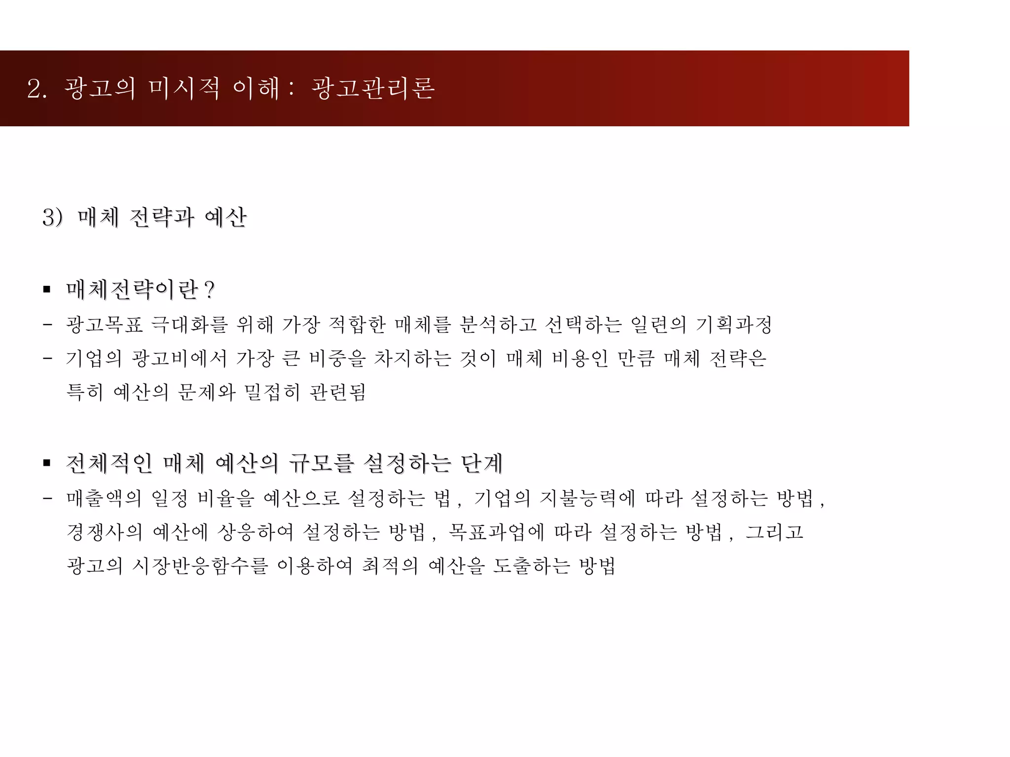 2.  광고의 미시적 이해 :  광고관리론  3)  매체 전략과 예산 매체전략이란 ? -  광고목표 극대화를 위해 가장 적합한 매체를 분석하고 선택하는 일련의 기획과정 기업의 광고비에서 가장 큰 비중을 차지하는 것이 매체 비용인 만큼 매체 전략은  특히 예산의 문제와 밀접히 관련됨 전체적인 매체 예산의 규모를 설정하는 단계 매출액의 일정 비율을 예산으로 설정하는 법 ,  기업의 지불능력에 따라 설정하는 방법 ,  경쟁사의 예산에 상응하여 설정하는 방법 ,  목표과업에 따라 설정하는 방법 ,  그리고  광고의 시장반응함수를 이용하여 최적의 예산을 도출하는 방법 