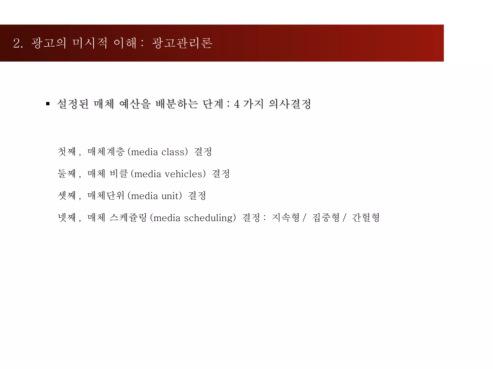 2.  광고의 미시적 이해 :  광고관리론  설정된 매체 예산을 배분하는 단계 : 4 가지 의사결정 첫째 ,  매체계층 (media class)  결정 둘째 ,  매체 비클 (media vehicles)  결정 셋째 ,  매체단위 (media unit)  결정  넷째 ,  매체 스케쥴링 (media scheduling)  결정 :  지속형 /  집중형 /  간헐형 
