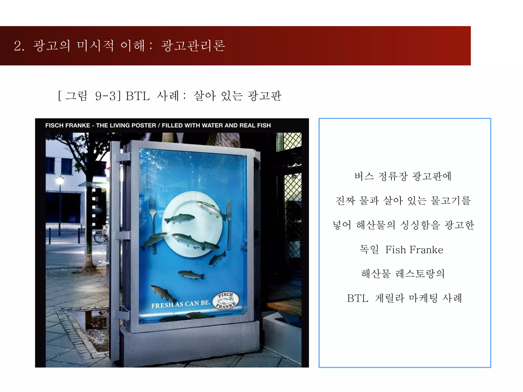 2.  광고의 미시적 이해 :  광고관리론  [ 그림  9-3] BTL  사례 :  살아 있는 광고판 버스 정류장 광고판에  진짜 물과 살아 있는 물고기를  넣어 해산물의 싱싱함을 광고한  독일  Fish Franke  해산물 레스토랑의  BTL  게릴라 마케팅 사례 