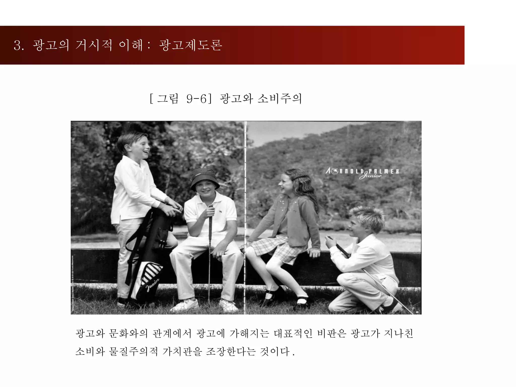 3.  광고의 거시적 이해 :  광고제도론  [ 그림  9-6]  광고와 소비주의 광고와 문화와의 관계에서 광고에 가해지는 대표적인 비판은 광고가 지나친  소비와 물질주의적 가치관을 조장한다는 것이다 .  