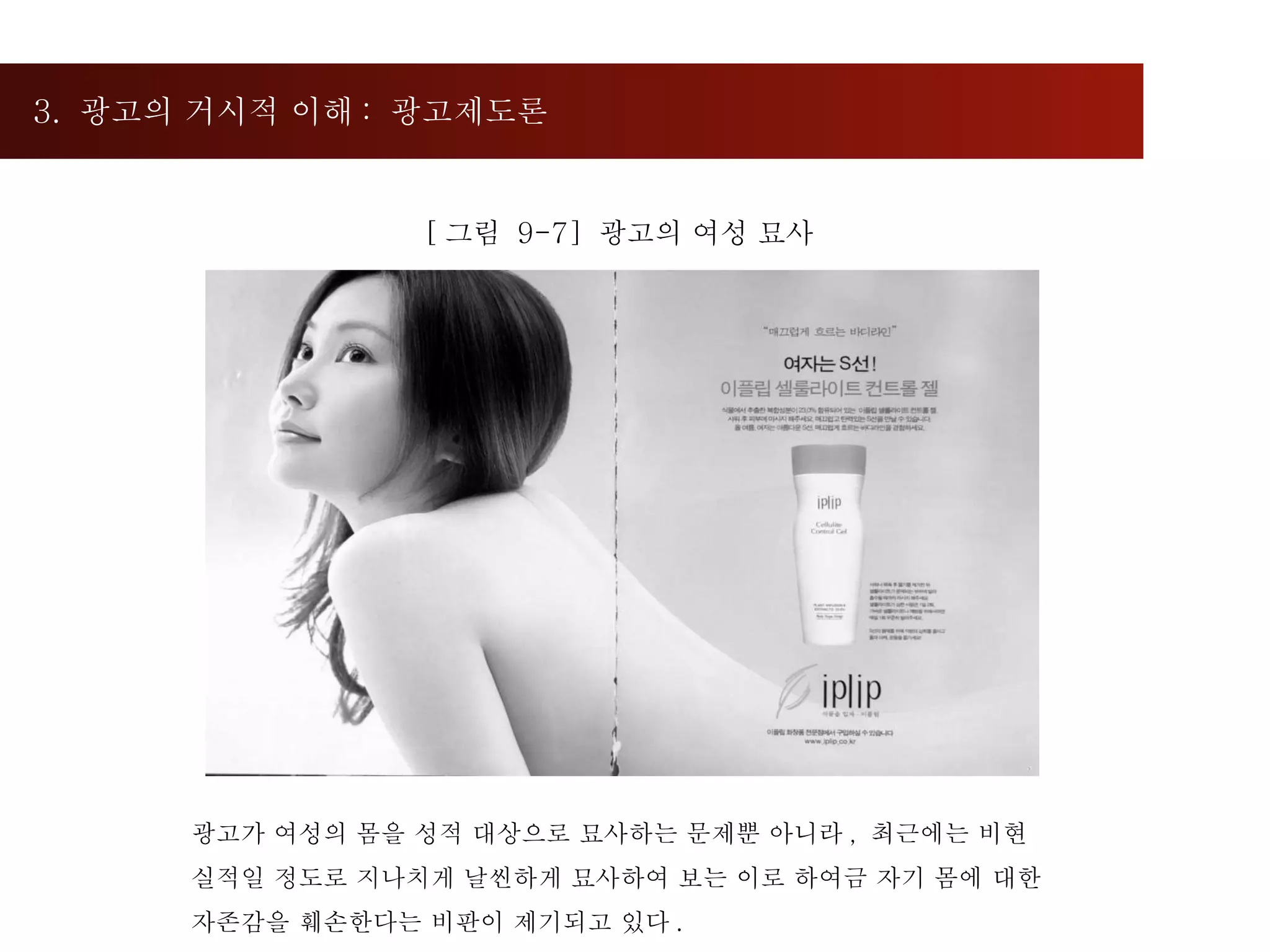 3.  광고의 거시적 이해 :  광고제도론  [ 그림  9-7]  광고의 여성 묘사 광고가 여성의 몸을 성적 대상으로 묘사하는 문제뿐 아니라 ,  최근에는 비현실적일 정도로 지나치게 날씬하게 묘사하여 보는 이로 하여금 자기 몸에 대한 자존감을 훼손한다는 비판이 제기되고 있다 .  