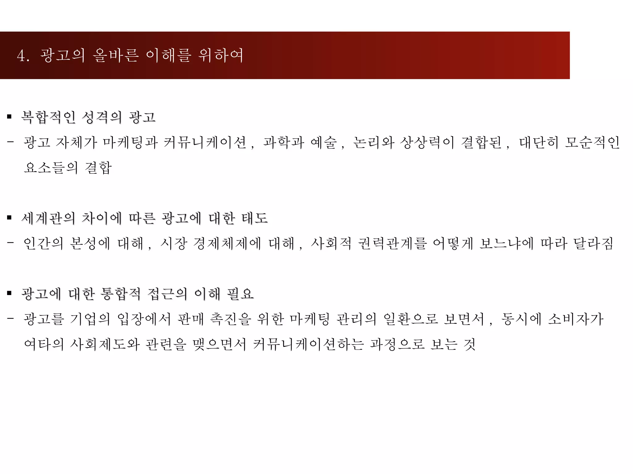 4.  광고의 올바른 이해를 위하여  복합적인 성격의 광고 광고 자체가 마케팅과 커뮤니케이션 ,  과학과 예술 ,  논리와 상상력이 결합된 ,  대단히 모순적인  요소들의 결합 세계관의 차이에 따른 광고에 대한 태도 인간의 본성에 대해 ,  시장 경제체제에 대해 ,  사회적 권력관계를 어떻게 보느냐에 따라 달라짐 광고에 대한 통합적 접근의 이해 필요 광고를 기업의 입장에서 판매 촉진을 위한 마케팅 관리의 일환으로 보면서 ,  동시에 소비자가  여타의 사회제도와 관련을 맺으면서 커뮤니케이션하는 과정으로 보는 것 