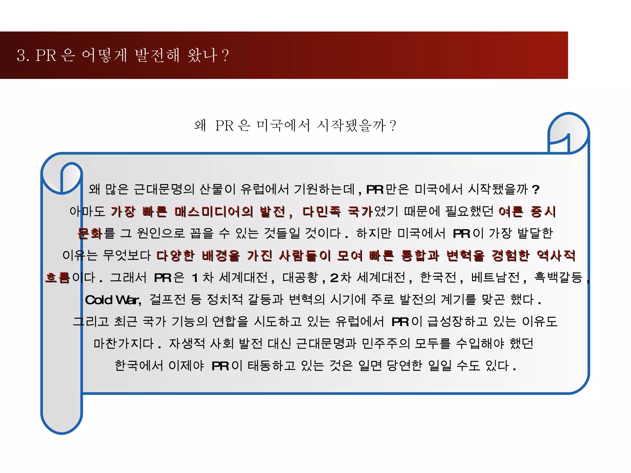 3. PR 은 어떻게 발전해 왔나 ?  왜  PR 은 미국에서 시작됐을까 ?  왜 많은 근대문명의 산물이 유럽에서 기원하는데 , PR 만은 미국에서 시작됐을까 ?  아마도  가장 빠른 매스미디어의 발전 ,  다민족 국가 였기   때문에 필요했던  여론 중시  문화 를 그 원인으로 꼽을 수 있는 것들일 것이다 .  하지만 미국에서  PR 이 가장 발달한 이유는 무엇보다  다양한 배경을 가진 사람들이 모여 빠른 통합과 변혁을 경험한 역사적 흐름 이다 .  그래서  PR 은  1 차 세계대전 ,  대공황 , 2 차 세계대전 ,  한국전 ,  베트남전 ,  흑백갈등 ,  Cold War,  걸프전 등 정치적 갈등과 변혁의 시기에 주로 발전의 계기를 맞곤 했다 .  그리고 최근 국가 기능의 연합을 시도하고 있는 유럽에서  PR 이 급성장하고 있는 이유도 마찬가지다 .  자생적 사회 발전 대신 근대문명과 민주주의 모두를 수입해야 했던  한국에서 이제야  PR 이 태동하고 있는 것은 일면 당연한 일일 수도 있다 . 