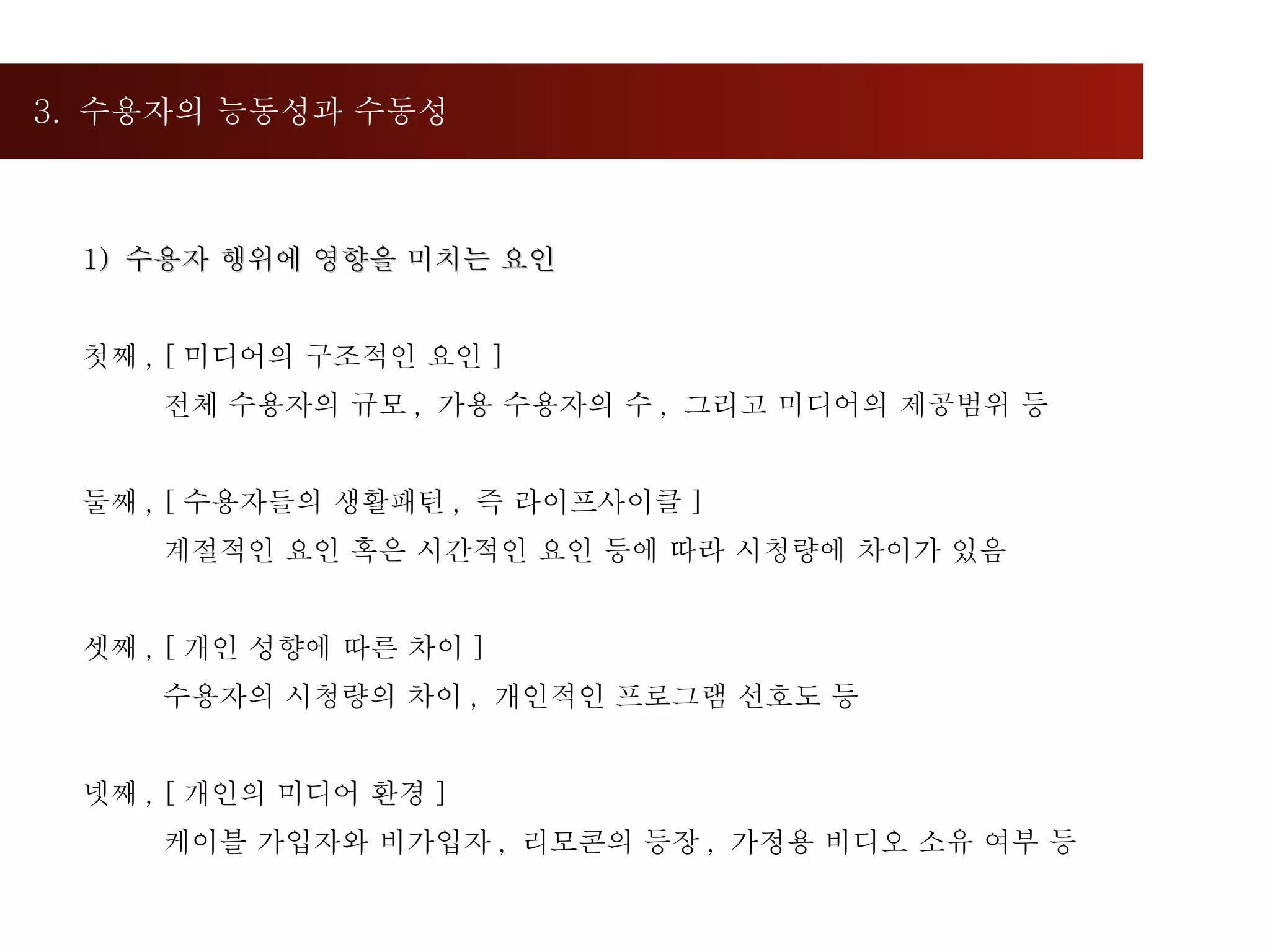 3.  수용자의 능동성과 수동성  1)  수용자 행위에 영향을 미치는 요인 첫째 , [ 미디어의 구조적인 요인 ] 전체 수용자의 규모 ,  가용 수용자의 수 ,  그리고 미디어의 제공범위 등 둘째 , [ 수용자들의 생활패턴 ,  즉 라이프사이클 ] 계절적인 요인 혹은 시간적인 요인 등에 따라 시청량에 차이가 있음 셋째 , [ 개인 성향에 따른 차이 ] 수용자의 시청량의 차이 ,  개인적인 프로그램 선호도 등 넷째 , [ 개인의 미디어 환경 ] 케이블 가입자와 비가입자 ,  리모콘의 등장 ,  가정용 비디오 소유 여부 등 