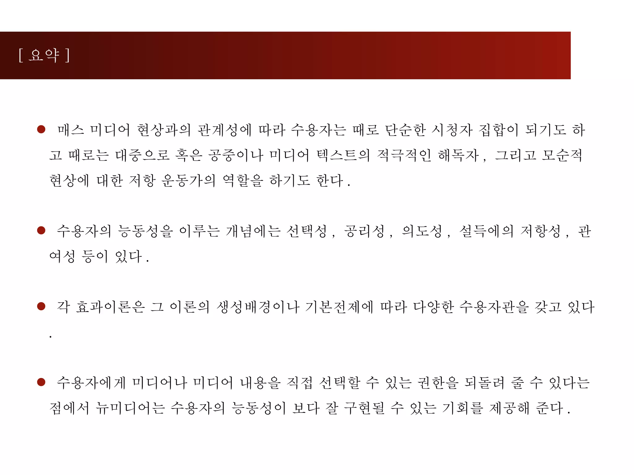 [ 요약 ] 매스 미디어 현상과의 관계성에 따라 수용자는 때로 단순한 시청자 집합이 되기도 하고 때로는 대중으로 혹은 공중이나 미디어 텍스트의 적극적인 해독자 ,  그리고 모순적 현상에 대한 저항 운동가의 역할을 하기도 한다 . 수용자의 능동성을 이루는 개념에는 선택성 ,  공리성 ,  의도성 ,  설득에의 저항성 ,  관여성 등이 있다 .  각 효과이론은 그 이론의 생성배경이나 기본전제에 따라 다양한 수용자관을 갖고 있다 . 수용자에게 미디어나 미디어 내용을 직접 선택할 수 있는 권한을 되돌려 줄 수 있다는 점에서 뉴미디어는 수용자의 능동성이 보다 잘 구현될 수 있는 기회를 제공해 준다 . 