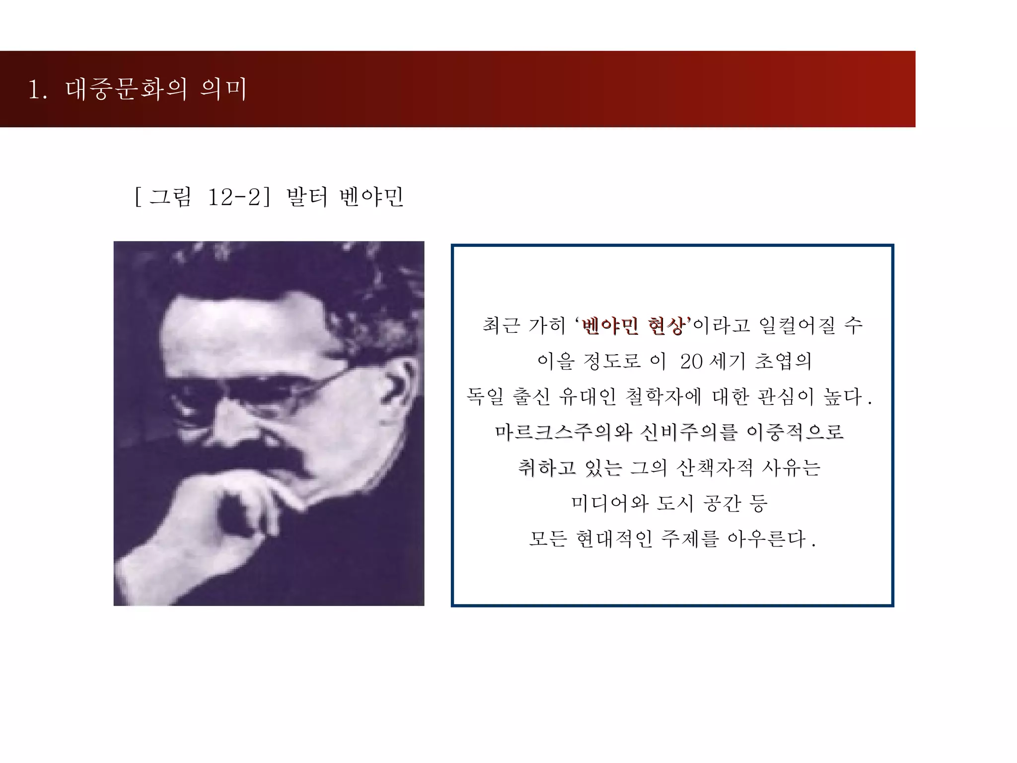 1.  대중문화의 의미  [ 그림  12-2]  발터 벤야민  최근 가히  ‘ 벤야민 현상 ’ 이라고 일컬어질 수 이을 정도로 이  20 세기 초엽의  독일 출신 유대인 철학자에 대한 관심이 높다 .  마르크스주의와 신비주의를 이중적으로  취하고 있는  그의 산책자적 사유는  미디어와 도시 공간 등  모든 현대적인 주제를 아우른다 . 