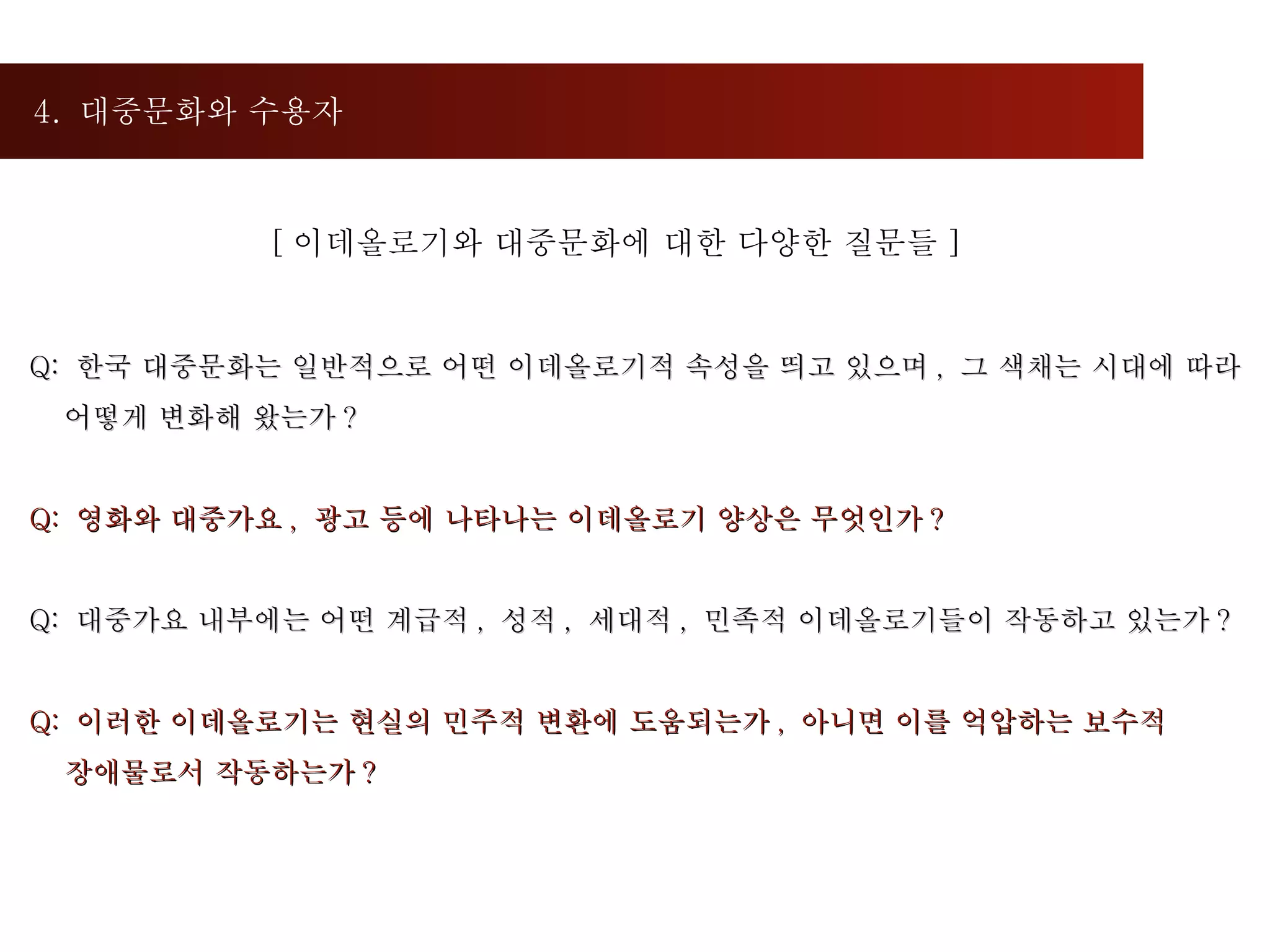 4.  대중문화와 수용자 Q:  한국 대중문화는 일반적으로 어떤 이데올로기적 속성을 띄고 있으며 ,  그 색채는 시대에 따라  어떻게 변화해 왔는가 ?  Q:  영화와 대중가요 ,  광고 등에 나타나는 이데올로기 양상은 무엇인가 ?  Q:  대중가요 내부에는 어떤 계급적 ,  성적 ,  세대적 ,  민족적 이데올로기들이 작동하고 있는가 ?  Q:  이러한 이데올로기는 현실의 민주적 변환에 도움되는가 ,  아니면 이를 억압하는 보수적 장애물로서 작동하는가 ?  [ 이데올로기와 대중문화에 대한 다양한 질문들 ] 