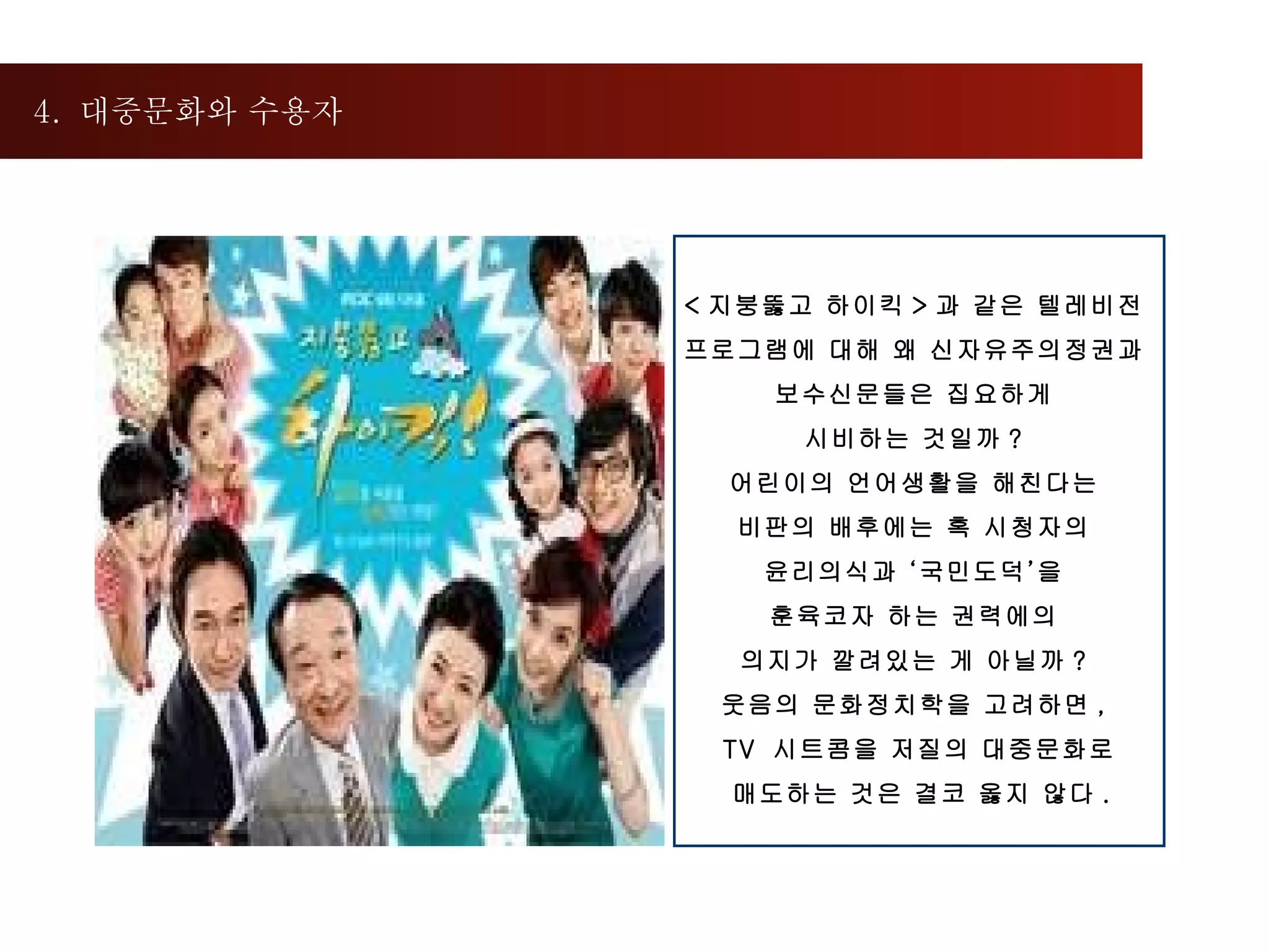 4.  대중문화와 수용자 < 지붕뚫고 하이킥 > 과 같은 텔레비전  프로그램에 대해 왜 신자유주의정권과  보수신문들은 집요하게  시비하는 것일까 ?  어린이의 언어생활을 해친다는  비판의 배후에는 혹 시청자의  윤리의식과 ‘국민도덕’을  훈육코자 하는 권력에의  의지가 깔려있는 게 아닐까 ?  웃음의 문화정치학을 고려하면 ,  TV  시트콤을 저질의 대중문화로 매도하는 것은 결코 옳지 않다 .  