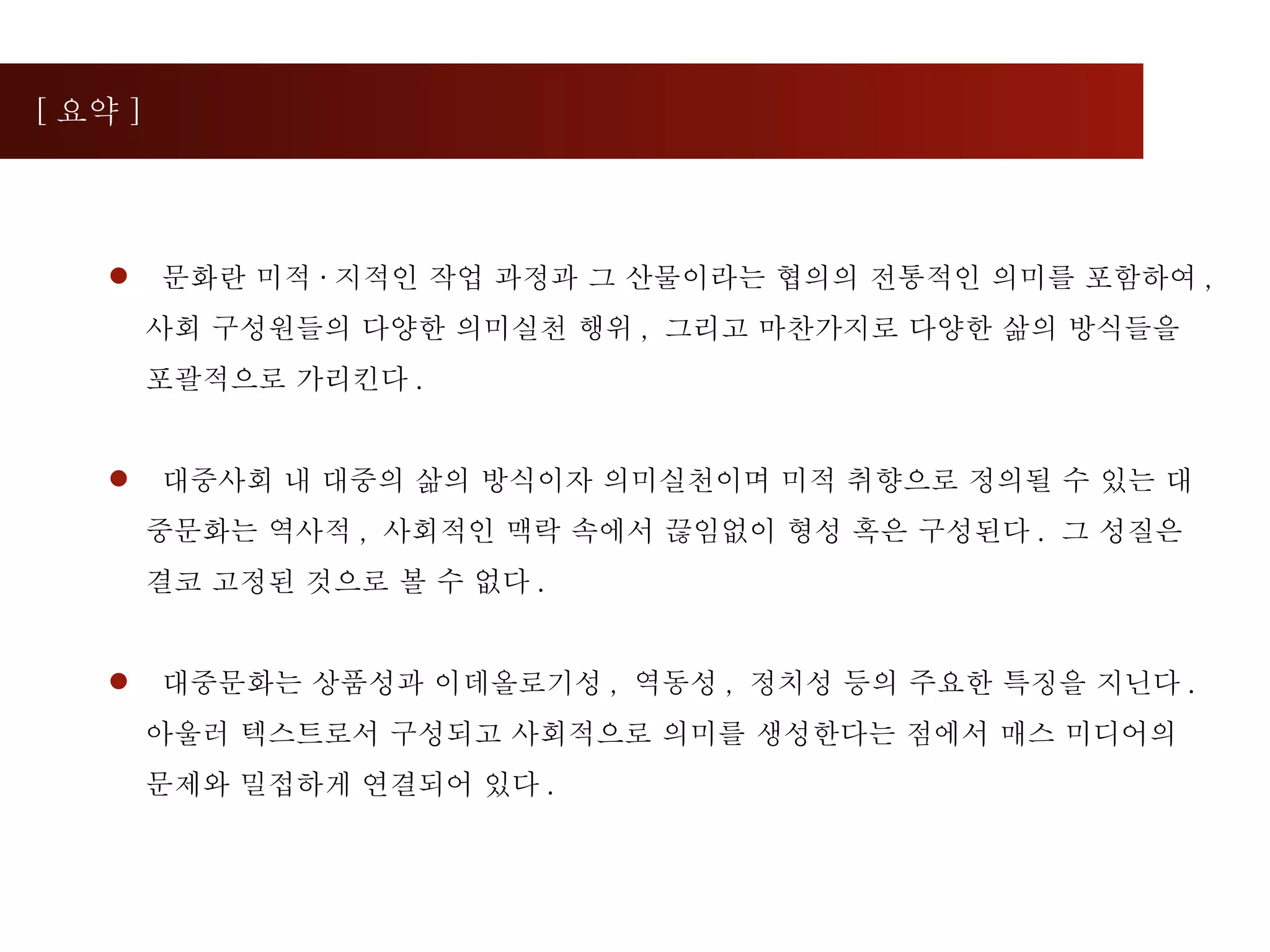 [ 요약 ] 문화란 미적 · 지적인 작업 과정과 그 산물이라는 협의의 전통적인 의미를 포함하여 ,  사회 구성원들의 다양한 의미실천 행위 ,  그리고 마찬가지로 다양한 삶의 방식들을 포괄적으로 가리킨다 . 대중사회 내 대중의 삶의 방식이자 의미실천이며 미적 취향으로 정의될 수 있는 대중문화는 역사적 ,  사회적인 맥락 속에서 끊임없이 형성 혹은 구성된다 .  그 성질은 결코 고정된 것으로 볼 수 없다 . 대중문화는 상품성과 이데올로기성 ,  역동성 ,  정치성 등의 주요한 특징을 지닌다 .  아울러 텍스트로서 구성되고 사회적으로 의미를 생성한다는 점에서 매스 미디어의 문제와 밀접하게 연결되어 있다 . 