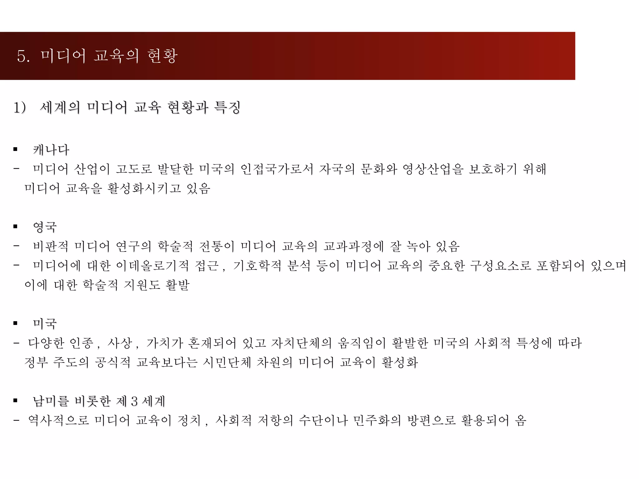 5.  미디어 교육의 현황  세계의 미디어 교육 현황과 특징 캐나다 미디어 산업이 고도로 발달한 미국의 인접국가로서 자국의 문화와 영상산업을 보호하기 위해  미디어 교육을 활성화시키고 있음 영국 비판적 미디어 연구의 학술적 전통이 미디어 교육의 교과과정에 잘 녹아 있음 미디어에 대한 이데올로기적 접근 ,  기호학적 분석 등이 미디어 교육의 중요한 구성요소로 포함되어 있으며  이에 대한 학술적 지원도 활발  미국 -  다양한 인종 ,  사상 ,  가치가 혼재되어 있고 자치단체의 움직임이 활발한 미국의 사회적 특성에 따라  정부 주도의 공식적 교육보다는 시민단체 차원의 미디어 교육이 활성화 남미를 비롯한 제 3 세계  -  역사적으로 미디어 교육이 정치 ,  사회적 저항의 수단이나 민주화의 방편으로 활용되어 옴  