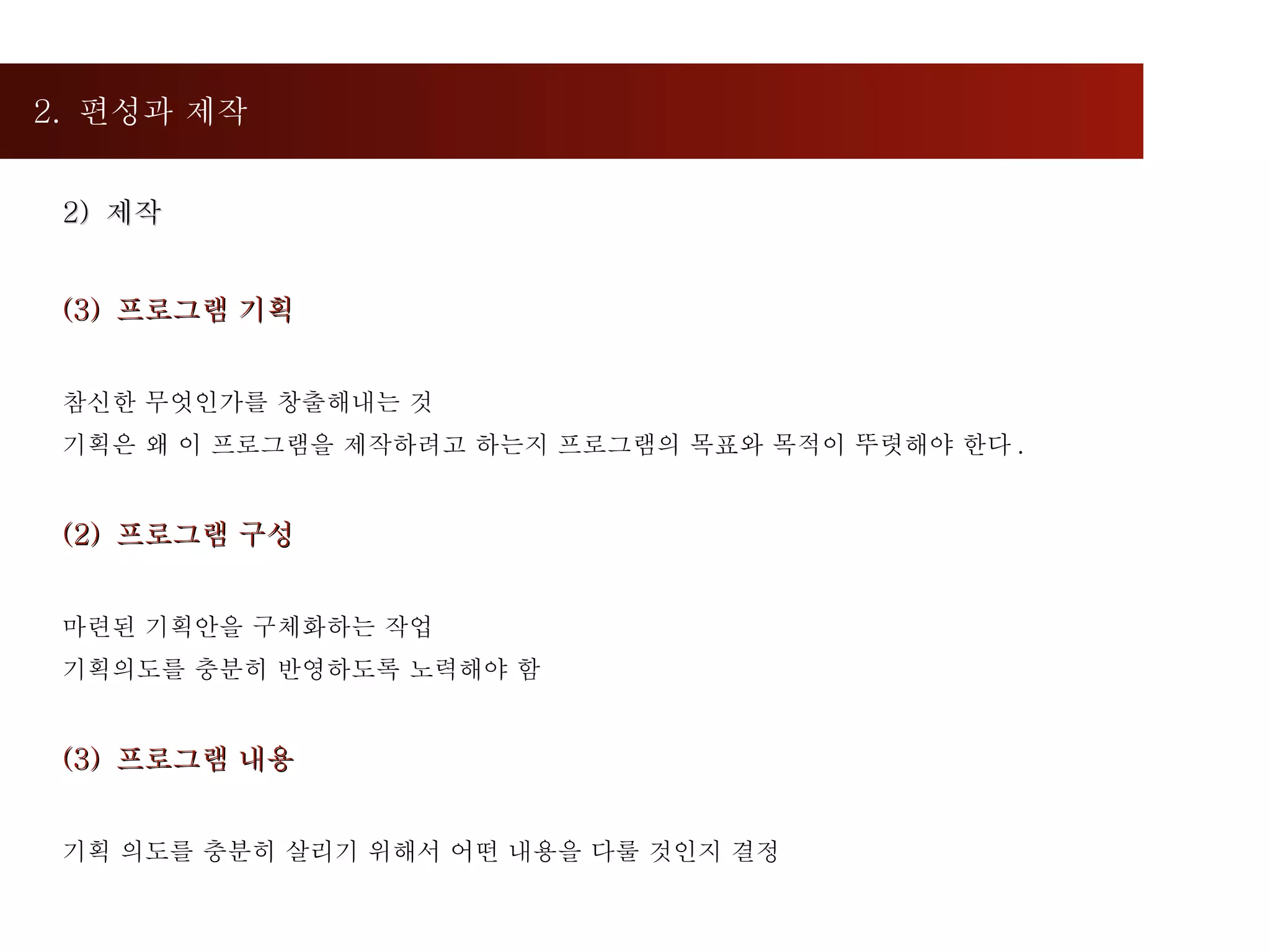 2.  편성과 제작  2)  제작  프로그램 기획 참신한 무엇인가를 창출해내는 것 기획은 왜 이 프로그램을 제작하려고 하는지 프로그램의 목표와 목적이 뚜렷해야 한다 .  (2)  프로그램 구성 마련된 기획안을 구체화하는 작업 기획의도를 충분히 반영하도록 노력해야 함 (3)  프로그램 내용 기획 의도를 충분히 살리기 위해서 어떤 내용을 다룰 것인지 결정 