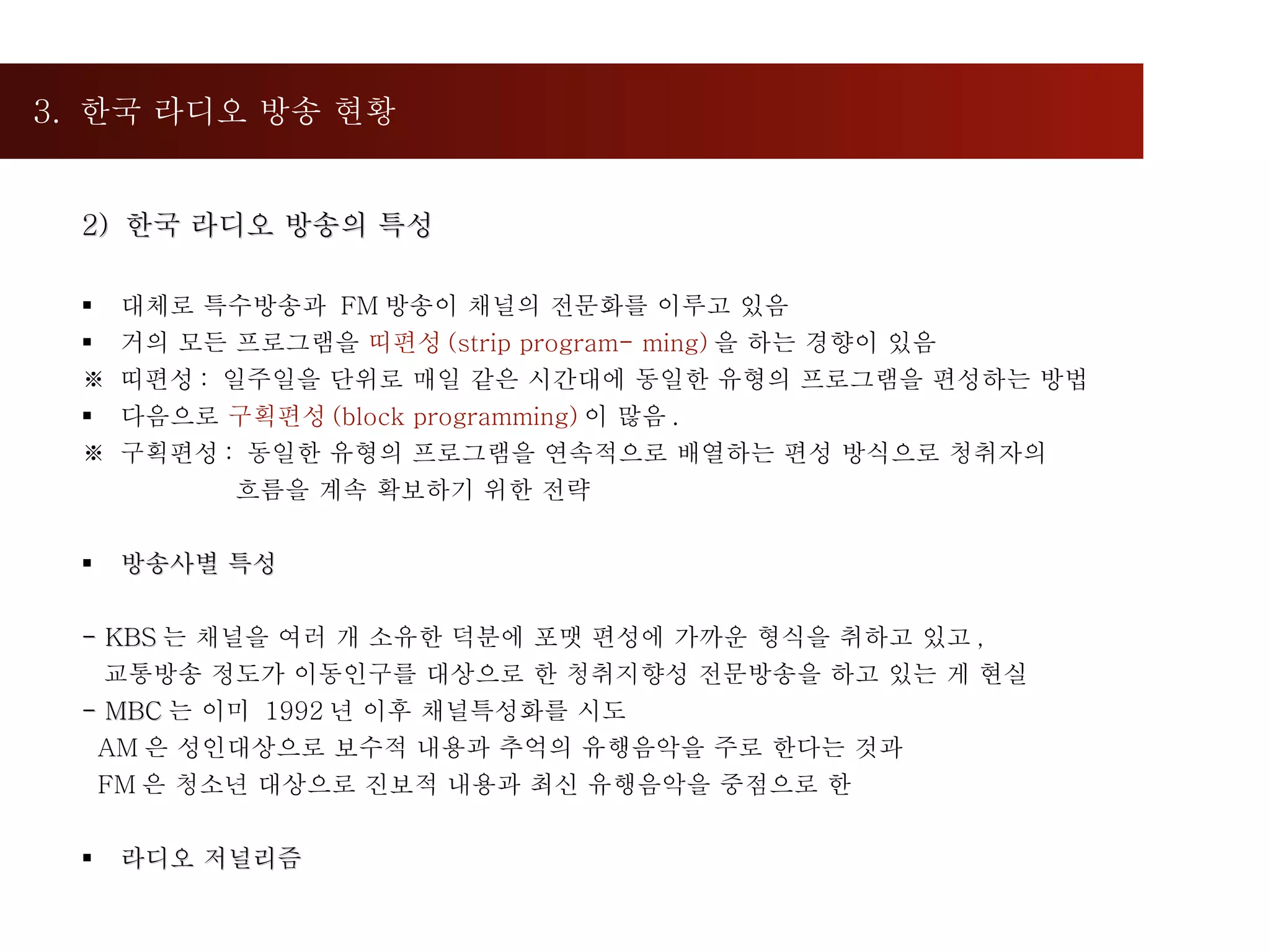 3.  한국 라디오 방송 현황  2)  한국 라디오 방송의 특성 대체로 특수방송과  FM 방송이 채널의 전문화를 이루고 있음  거의 모든 프로그램을  띠편성 (strip program- ming) 을 하는 경향이 있음 ※  띠편성 :  일주일을 단위로 매일 같은 시간대에 동일한 유형의 프로그램을 편성하는 방법 다음으로  구획편성 (block programming) 이 많음 .  ※  구획편성 :  동일한 유형의 프로그램을 연속적으로 배열하는 편성 방식으로 청취자의  흐름을 계속 확보하기 위한 전략 방송사별 특성 - KBS 는 채널을 여러 개 소유한 덕분에 포맷 편성에 가까운 형식을 취하고 있고 ,  교통방송 정도가 이동인구를 대상으로 한 청취지향성 전문방송을 하고 있는 게 현실 - MBC 는 이미  1992 년 이후 채널특성화를 시도 AM 은 성인대상으로 보수적 내용과 추억의 유행음악을 주로 한다는 것과 FM 은 청소년 대상으로 진보적 내용과 최신 유행음악을 중점으로 한 라디오 저널리즘  
