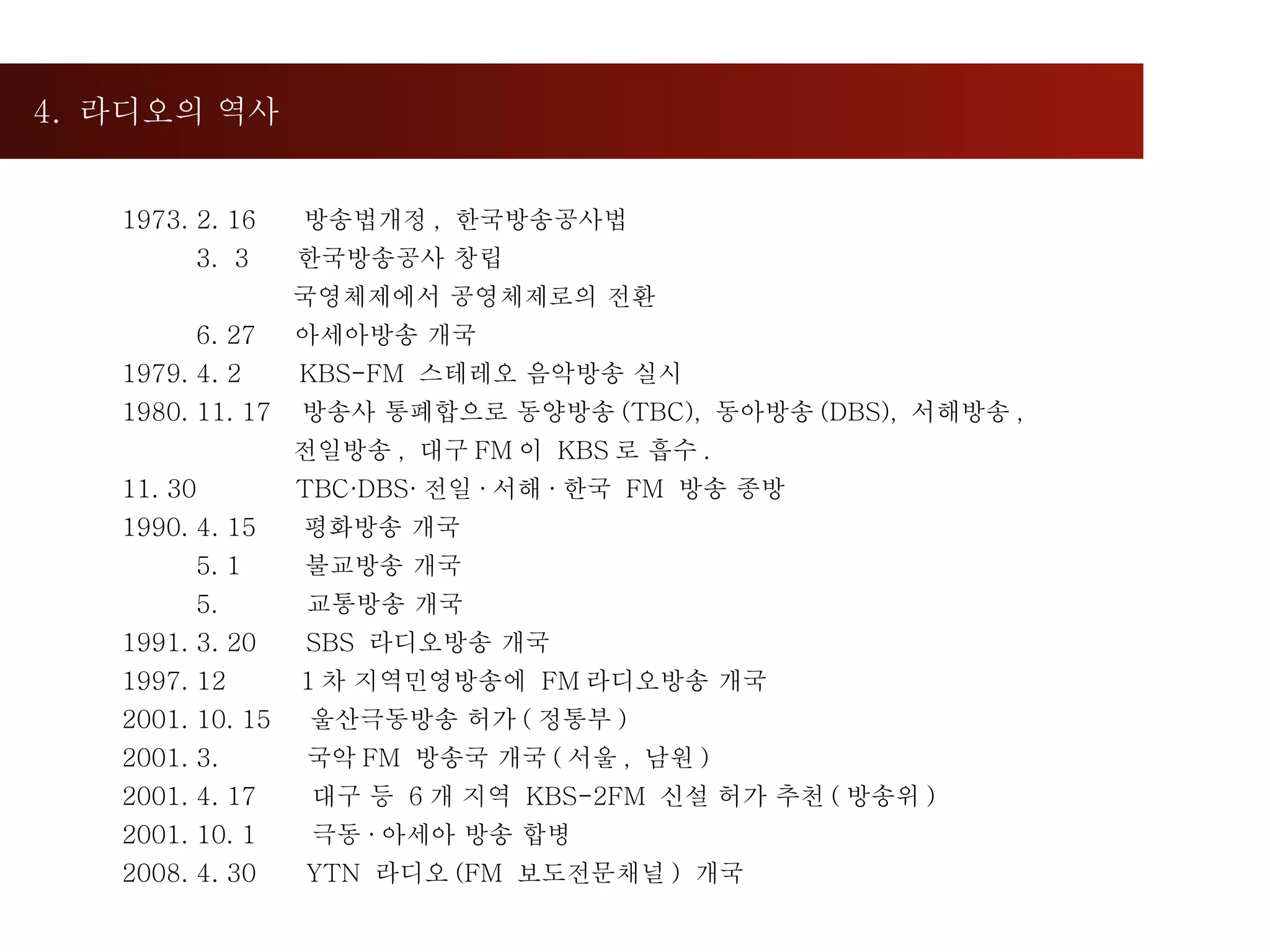 4.  라디오의 역사  1973. 2. 16  방송법개정 ,  한국방송공사법 3.  3  한국방송공사 창립 국영체제에서 공영체제로의 전환 6. 27  아세아방송 개국 1979. 4. 2  KBS-FM  스테레오 음악방송 실시 1980. 11. 17  방송사 통폐합으로 동양방송 (TBC),  동아방송 (DBS),  서해방송 , 전일방송 ,  대구 FM 이  KBS 로 흡수 . 11. 30  TBC·DBS· 전일 · 서해 · 한국  FM  방송 종방 1990. 4. 15  평화방송 개국 5. 1  불교방송 개국 5.  교통방송 개국 1991. 3. 20  SBS  라디오방송 개국  1997. 12  1 차 지역민영방송에  FM 라디오방송 개국 2001. 10. 15  울산극동방송 허가 ( 정통부 ) 2001. 3.  국악 FM  방송국 개국 ( 서울 ,  남원 )  2001. 4. 17  대구 등  6 개 지역  KBS-2FM  신설 허가 추천 ( 방송위 ) 2001. 10. 1  극동 · 아세아 방송 합병 2008. 4. 30  YTN  라디오 (FM  보도전문채널 )  개국 