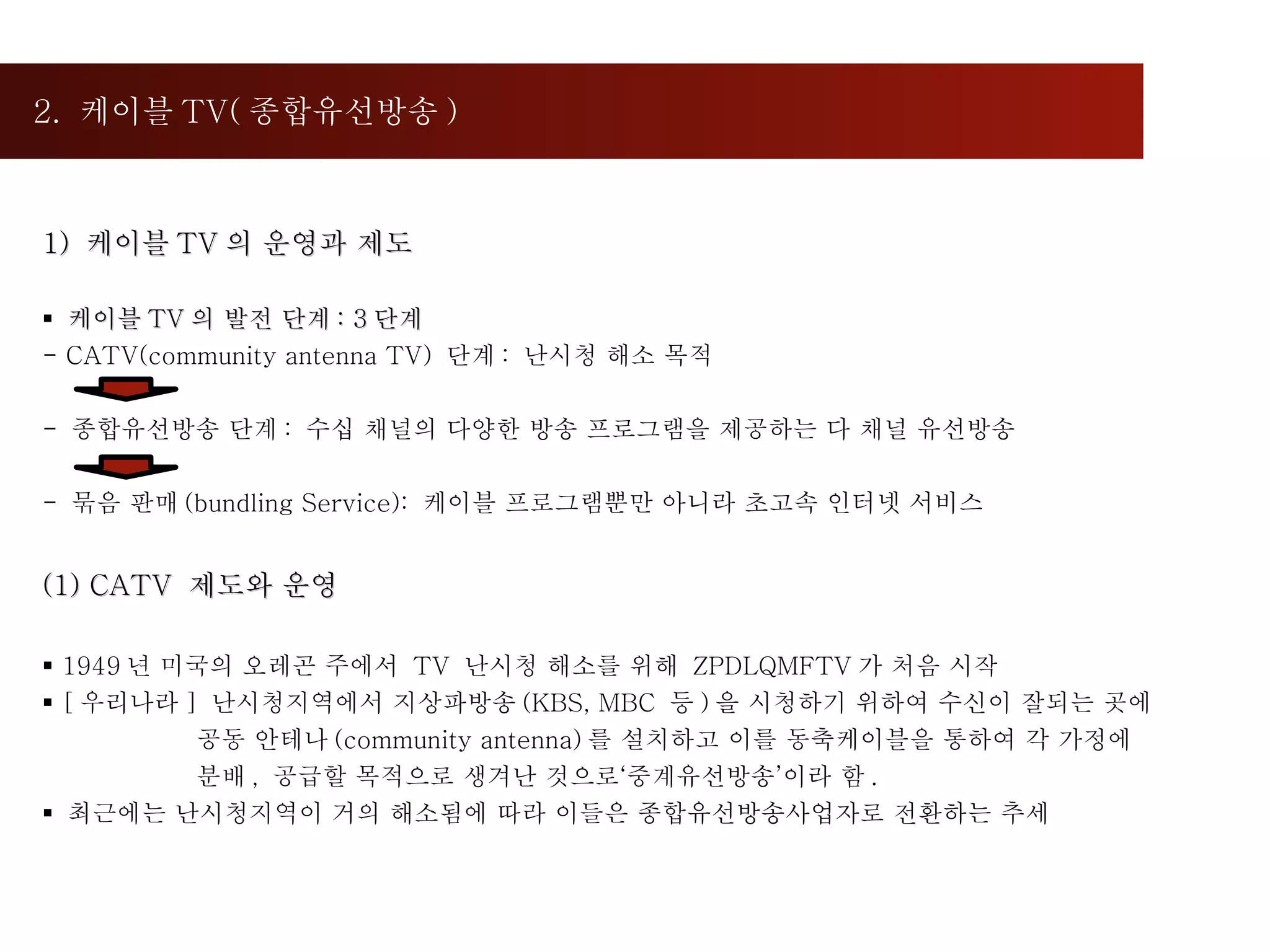 2.  케이블 TV( 종합유선방송 ) 1)  케이블 TV 의 운영과 제도 케이블 TV 의 발전 단계 : 3 단계 - CATV(community antenna TV)  단계 :  난시청 해소 목적 -  종합유선방송 단계 :  수십 채널의 다양한 방송 프로그램을 제공하는 다 채널 유선방송 묶음 판매 (bundling Service):  케이블 프로그램뿐만 아니라 초고속 인터넷 서비스 (1) CATV  제도와 운영 1949 년 미국의 오레곤 주에서  TV  난시청 해소를 위해  ZPDLQMFTV 가 처음 시작 [ 우리나라 ]  난시청지역에서 지상파방송 (KBS, MBC  등 ) 을 시청하기 위하여 수신이 잘되는 곳에  공동 안테나 (community antenna) 를 설치하고 이를 동축케이블을 통하여 각 가정에 분배 ,  공급할 목적으로 생겨난 것으로‘중계유선방송’이라 함 . 최근에는 난시청지역이 거의 해소됨에 따라 이들은 종합유선방송사업자로 전환하는 추세 