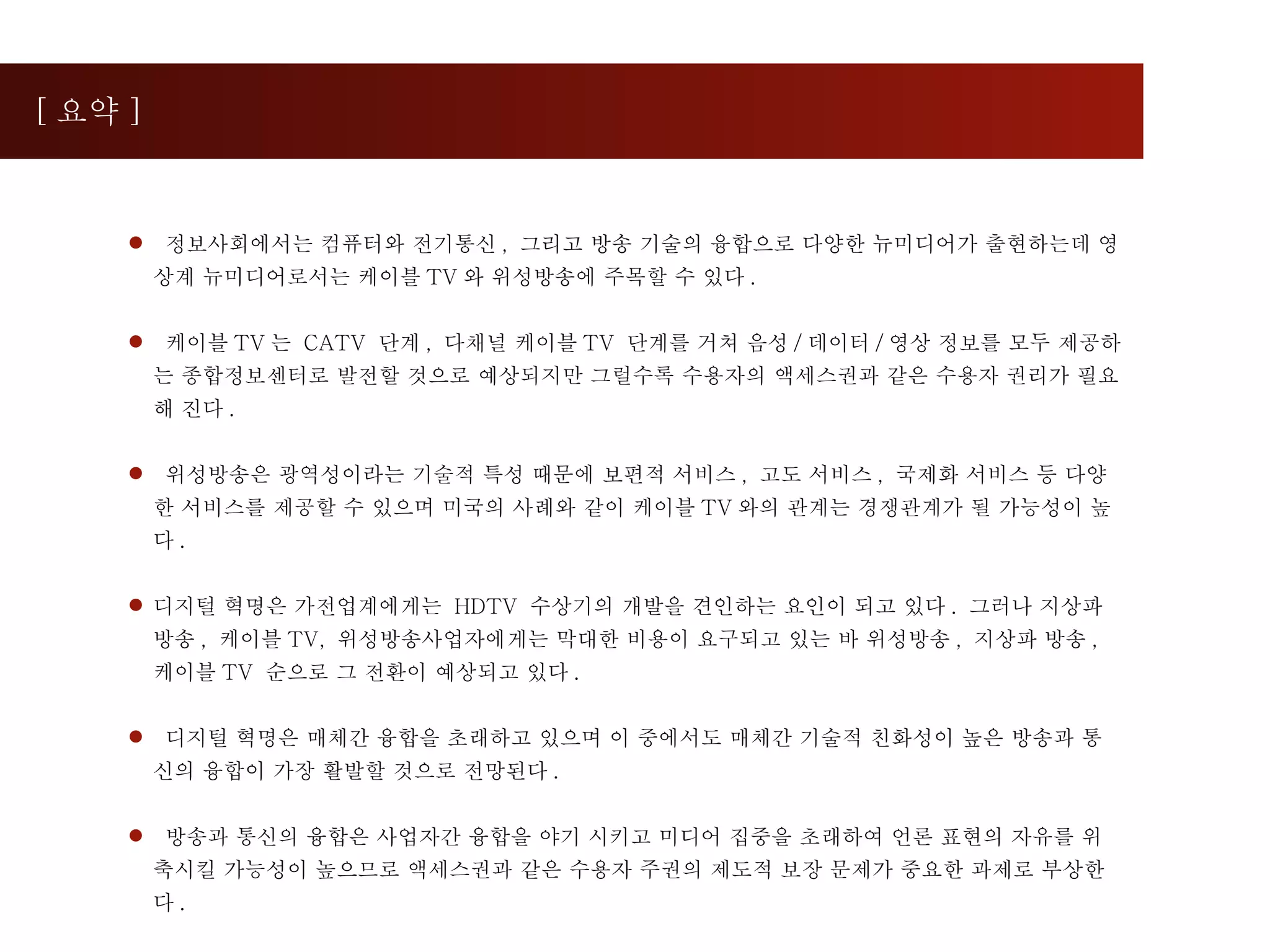 [ 요약 ] 정보사회에서는 컴퓨터와 전기통신 ,  그리고 방송 기술의 융합으로 다양한 뉴미디어가 출현하는데 영상계 뉴미디어로서는 케이블 TV 와 위성방송에 주목할 수 있다 . 케이블 TV 는  CATV  단계 ,  다채널 케이블 TV  단계를 거쳐 음성 / 데이터 / 영상 정보를 모두 제공하는 종합정보센터로 발전할 것으로 예상되지만 그럴수록 수용자의 액세스권과 같은 수용자 권리가 필요해 진다 . 위성방송은 광역성이라는 기술적 특성 때문에 보편적 서비스 ,  고도 서비스 ,  국제화 서비스 등 다양한 서비스를 제공할 수 있으며 미국의 사례와 같이 케이블 TV 와의 관계는 경쟁관계가 될 가능성이 높다 .  디지털 혁명은 가전업계에게는  HDTV  수상기의 개발을 견인하는 요인이 되고 있다 .  그러나 지상파 방송 ,  케이블 TV,  위성방송사업자에게는 막대한 비용이 요구되고 있는 바 위성방송 ,  지상파 방송 ,  케이블 TV  순으로 그 전환이 예상되고 있다 . 디지털 혁명은 매체간 융합을 초래하고 있으며 이 중에서도 매체간 기술적 친화성이 높은 방송과 통신의 융합이 가장 활발할 것으로 전망된다 . 방송과 통신의 융합은 사업자간 융합을 야기 시키고 미디어 집중을 초래하여 언론 표현의 자유를 위축시킬 가능성이 높으므로 액세스권과 같은 수용자 주권의 제도적 보장 문제가 중요한 과제로 부상한다 . 