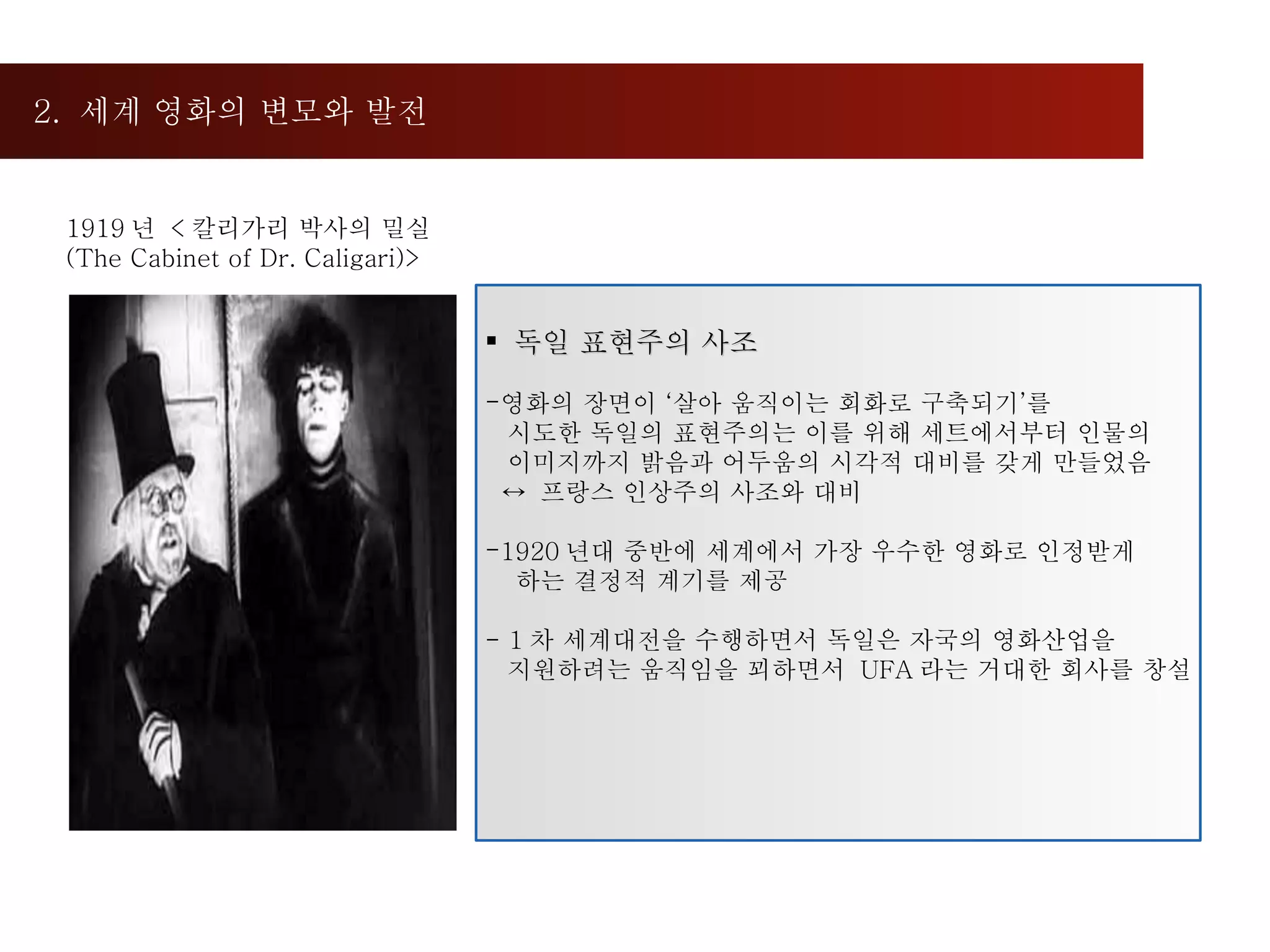 2.  세계 영화의 변모와 발전  독일 표현주의 사조 영화의 장면이 ‘살아 움직이는 회화로 구축되기’를  시도한 독일의 표현주의는 이를 위해 세트에서부터 인물의  이미지까지 밝음과 어두움의 시각적 대비를 갖게 만들었음 ↔  프랑스 인상주의 사조와 대비 1920 년대 중반에 세계에서 가장 우수한 영화로 인정받게  하는 결정적 계기를 제공 - 1 차 세계대전을 수행하면서 독일은 자국의 영화산업을  지원하려는 움직임을 꾀하면서  UFA 라는 거대한 회사를 창설 1919 년  < 칼리가리 박사의 밀실 (The Cabinet of Dr. Caligari)> 