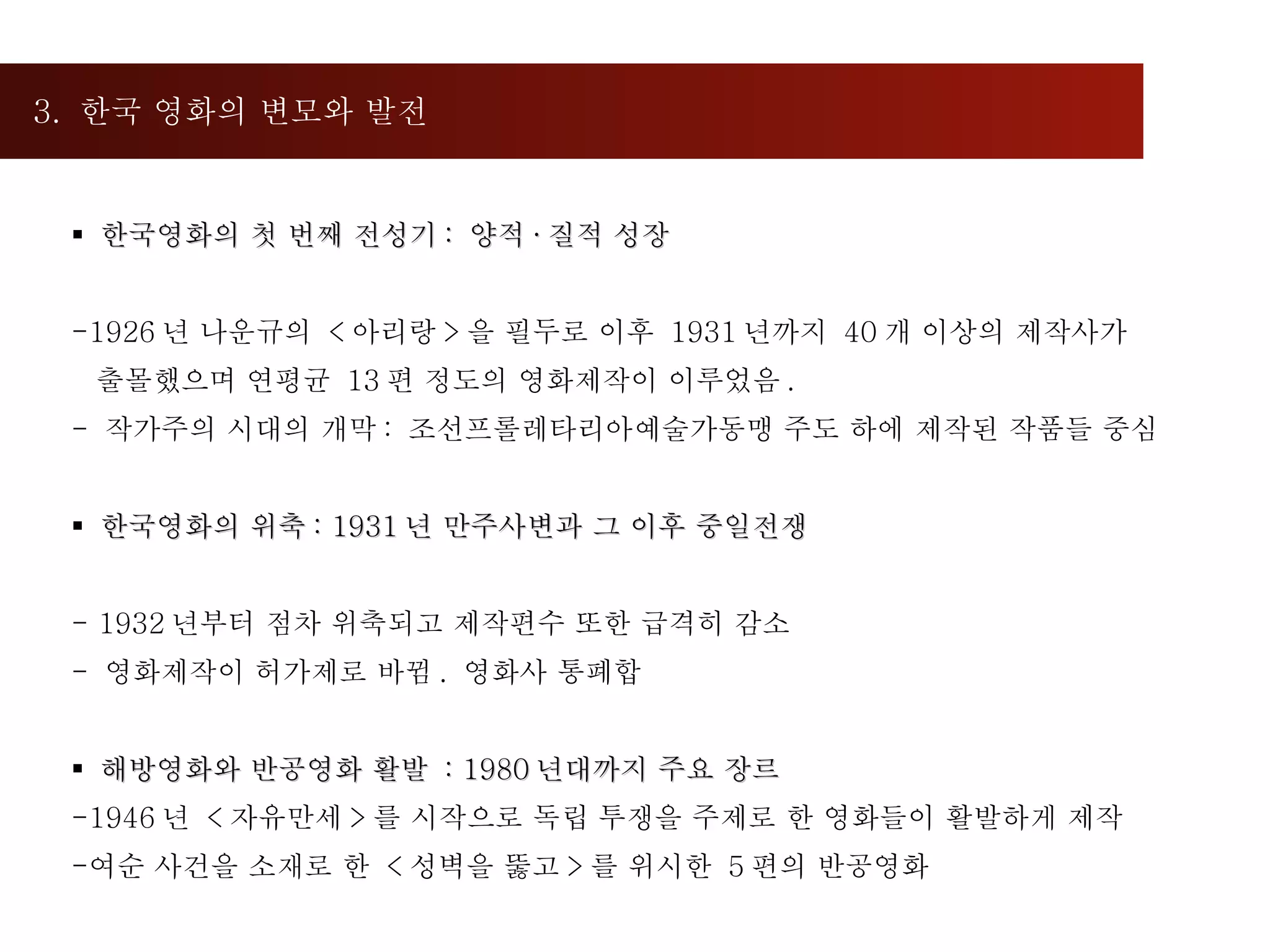 3.  한국 영화의 변모와 발전  한국영화의 첫 번째 전성기 :  양적 · 질적 성장 1926 년 나운규의  < 아리랑 > 을 필두로 이후  1931 년까지  40 개 이상의 제작사가  출몰했으며 연평균  13 편 정도의 영화제작이 이루었음 . -  작가주의 시대의 개막 :  조선프롤레타리아예술가동맹 주도 하에 제작된 작품들 중심 한국영화의 위축 : 1931 년 만주사변과 그 이후 중일전쟁 - 1932 년부터 점차 위축되고 제작편수 또한 급격히 감소 영화제작이 허가제로 바뀜 .  영화사 통폐합 해방영화와 반공영화 활발  : 1980 년대까지 주요 장르 1946 년  < 자유만세 > 를 시작으로 독립 투쟁을 주제로 한 영화들이 활발하게 제작 여순 사건을 소재로 한  < 성벽을 뚫고 > 를 위시한  5 편의 반공영화 