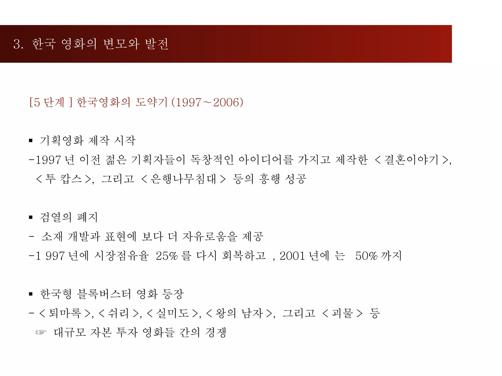 3.  한국 영화의 변모와 발전  [5 단계 ] 한국영화의 도약기 (1997∼2006)  기획영화 제작 시작 1997 년 이전 젊은 기획자들이 독창적인 아이디어를 가지고 제작한  < 결혼이야기 >,  < 투 캅스 >,  그리고  < 은행나무침대 >  등의 흥행 성공 검열의 폐지 소재 개발과 표현에 보다 더 자유로움을 제공 1 997 년에 시장점유율  25% 를 다시 회복하고  , 2001 년에 는  50% 까지 한국형 블록버스터 영화 등장 < 퇴마록 >, < 쉬리 >, < 실미도 >, < 왕의 남자 >,  그리고  < 괴물 >  등 ☞  대규모 자본 투자 영화들 간의 경쟁 