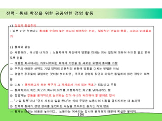 전략－통제 확장을 위한 공공연한 경영 활동 1)  경영자 중심주의 :  다른 어떤 것보다도  통제를 우위에 놓는 하나의 체계적인 논리 ,  일상적인 관습의 묶음 ,  그리고 이데올로기 2)  통제와 갈등 ①  사랑하라 ,  아니면 나가라  :  노동자에게 자신에게 영향을 미치는 의사 결정에 대하여 어떠한 말도 못하도록 만듦 ->  계몽된 회사에서는 커뮤니케이션 체계에 기반을 둔 새로운 유형의 통제를 가함 ②  주주의 어떠한 선택도 기업 정책의 근본적인 변화에 영향을 미치는 방법은 아님 ->  경영은 주주들이 결정하는 것처럼 보이지만 ,  주주와 경영자 집단의 이익은 동일하지 않은 경우가 대부분 ③  디츠  :  통제하고자 하는 욕구가 그 자체로서 가치 있는 목표 가 되었다고 주장 ->  통제하고자 하는 욕구가 회사의 임무를 수행하려는 욕구를 넘어서기도 함 ④  경영자는  갈등을 공개적으로 논의하는 것이 아니라 처리해야 할 문제로 인식 -> ‘ 기업 정책’이나 ‘단지 자신의 일을 한다’는 식의 주장은 노동자의 저항을 금지시키는 데 효과적 ⑤  전략적 통제가 경영 성과를 높인다는 사실을 보여주는 증거는 거의 없음 ->  통제는 따르는 비용은 높아지고 ,  노동자는 계속되는 감시에 분개하기 때문에 확실한 불이익 