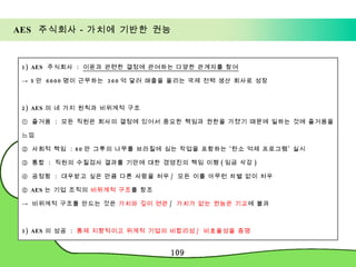 AES  주식회사－가치에 기반한 권능 1) AES  주식회사  :  이윤과 관련한 결정에 관여하는 다양한 관계자를 참여 ->  5 만  6000 명이 근무하는  360 억 달러 매출을 올리는 국제 전력 생산 회사로 성장 2) AES 의 네 가지 원칙과 비위계적 구조 ①  즐거움  :  모든 직원은 회사의 결정에 있어서 중요한 책임과 권한을 가졌기 때문에 일하는 것에 즐거움을 느낌  ②  사회적 책임  : 80 만 그루의 나무를 브라질에 심는 작업을 포함하는 ‘탄소 억제 프로그램’ 실시 ③  통합  :  직원의 수질검사 결과를 기만에 대한 경영진의 책임 이행 ( 임금 삭감 ) ④  공정함  :  대우받고 싶은 만큼 다른 사람을 처우 /  모든 이를 아무런 차별 없이 처우 ⑤  AES 는 기업 조직의  비위계적 구조 를 창조 ->  비위계적 구조를 만드는 것은  가치와 깊이 연관 /  가치가 없는 권능은 기교 에 불과 3) AES 의 성공  :  통제 지향적이고 위계적 기업의 비합리성 /  비효율성을 증명 