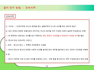 질적 연구 방법  -  민속지학 민속지학 ①  기어츠  : “ 민속지학은 하나의 법칙을 찾는 실험과학이 아니라 의미를 찾는 해석적 접근” ②  인간 세계의 예리한 관찰자로서 연구자는 자신의 생각을 이미 구성된 사회적 실재에 주입해서는 안됨 ->  한 문화에서 공유되는 의미를 얻기 위해서는  해당 문화의 구성원들의 관점에서 대상을 파악 할 필요 ③  몬스터 광고 민속지학  ( 예시 ) 전제  :  몬스터 광고  =  독특한 하위문화의 가공품 ->  따라서 몬스터 광고의 진정한 사회적 의미를 알려면 광고 제작을 둘러싸고 있는 의미의 구조망을 이해해야 함 ->  광고가 제작된 사회 내 공유 의미를 반영하는 의식 ,  신화 등을 탐지하거나 제작 구성원으로서 참여 관찰 