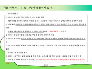 직관 극복하기  : ' 난 그렇게 행동하지 않아 ' -  미디어 방정식 ①  미디어 방정식이 직관적이지 않다는 사실은 명확 ->  텔레비전을 볼 때나 인터넷 서핑을 할 때 ,  스크린에 나타난 이미지가 실제인 것처럼 반응하지 않음 ②  사람들이  미디어에 대하여 사회적이면서도 자연스럽게 반응하는 것이 합리적인 것이 아니라고 믿거나 이러한 반응이 그들 자신에게 해당되지 않는다고 생각함 에도 ,  실제 행동은 그렇게 함 ③  미디어 방정식 이론은 내용과는 무관한 전자적 미디어에 적용 ④  미디어 방정식은  우리가 도구로서 미디어에 대한 생각에 익숙하기 때문에 수용된 지혜라는 생각에는 반대 ->  미디어가 우리의 반응에 강력한 영향을 미치지만 ,  미디어는 그와 같은 도구라는 은유가 우리를 잘못된 길로  인도한다는 생각에는 동의 ⑤  미디어 ( 도구 ) 는 쉽게 내려놓을 수도 있고 ,  스위치를 끌 수도 있으며 ,  그리고 가질 수도 있는 것 ->  인간은 도구에서 분리될 수 있지만 ,  미디어와 미디어가 창조하는 가상현실로부터 분리될 수 없을 수도 있음 