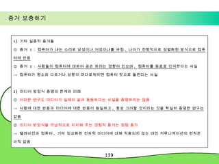 증거 보충하기 1)  기타 실증적 증거들 ①  증거  1 :  컴퓨터가 내는 소리로 남성이냐 여성이냐를 규정 ,  나아가 전형적으로 성별화된 방식으로 컴퓨터에 반응 ②  증거  2 :  사람들이 컴퓨터에 대하여 공손 하려는 경향이 있으며 ,  컴퓨터를 동료로 인식 한다는 사실 ->  컴퓨터가 평소와 다르거나 상황이 까다로워지면 컴퓨터 탓으로 돌린다는 사실 2)  미디어 방정식 증명의 한계와 미래 ①  어떠한 연구도 미디어가 실제의 삶과 동등하다는 사실을 증명하지는 않음 ->  사람에 대한 반응과 미디어에 대한 반응이 동일하고 ,  항상 그러할 것이라는 것을 확실히 증명한 연구는 없음 ②  미디어 방정식을 귀납적으로 지지해 주는 경험적 증거는 점점 증가 ->  텔레비전과 컴퓨터 ,  기타 정교화된 전자적 미디어에 대해 적용되지 않는 대인 커뮤니케이션의 원칙은 아직 없음 