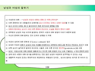 남성과 여성의 말하기 1)  이성과의 대화  : “ 남성과 여성의 대화는 문화 간 커뮤니케이션 ” ①  다른 문화에서 온 사람들과의 오해처럼  남녀 사이에는 언제나 오해가 발생 할 수 있음 ②  남녀 사이의 오해는 좀 더 알아차리기 힘든 방식으로 영향을 미침 ->  대화에 참여하는 남녀가 서로 다른 문화와 만난다는 사실을 깨닫지 못하기 때문 ③  대부분의 남성과 여성 사이에 발생하는 문제가 서로의 대화 방법이 다르기 때문에 발생 ->  자신의 문제에 대해 말하는 것이 오히려 상황을 더 악화 2)  타넨의 성차에 대한 문화권 간 (cross-cultural)  접근  ①  남성과 여성의  대화가 남성의 여성 지배를 반영한다는 대부분의 페미니즘 학자의 주장과는 차이 가 있음 ②  비록 남녀가 솔직하게 말하려 하더라도 그들은 서로 다른 단어인  젠더렉 (genderlects) 을 사용 ->  남성 /  여성스러운 대화 방법은 열등하거나 우수한 대화 방법이 아닌 서로 구별되는  2 개의 문화적 방언 ③  성에 따라 사람과 대화 방식을 분류한다는 것은 많은 남성과 여성에게 공격적일 수 있다는 사실 ④  생물학적 속성의 강조는 환원주의의 재강화라는 위험성이 있지만 ,  남녀의 말하는 방식은 큰 차이가 있음 
