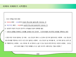 이제야 이해하기 시작했다 -  차이 극복을 위한 훈련 ①  민감성  훈련  :  남성 에게  여성의 목소리로 말하도록 가르치는 것 ②  독단적인  훈련  :  여성 에게  남성적 목소리로 말하도록 가르치는 것 ③  남성과 여성이 자신의 언어적 스타일을 조금씩 변화할 필요 ->  서로의 성향을 이해하고 서로를 도와줄 수만 있다면 ,  그것이야말로 파괴적인 반응을 극복하는 방안 “ 그럼 이런 식으로 말하는 건 어때 .  나는 당신이 화씨  71 도에서 감기에 걸리더라도 사랑해 .  나는 당신이 샌드위치를 주문하는 데 한 시간 반이 걸려도 사랑해 .  나는 당신이 날 쳐다볼 때 ,  코 위에 생기는 호두 같은 주름까지도 사랑해 .  나는 데이트 후 내 옷에서 느낄 수 있는 당신의 향기까지도 여전히 사랑해 .  그리고 내가 밤에 잠들기 직전 대화를 나누고 싶은 마지막 사람이라는 것을 사랑해 .” 
