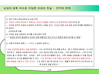 남성의 담화 속으로 이입된 여성의 진실  :  번역의 문제 1)  공적 커뮤니케이션에서의 남성 우위 ①  여성이 사회에 참여하기 위해서는 자신의 모델을 수용된 남성 표현체계로 변형 시켜야 함 ->  이러한 번역의 과정은 여성에게 지속적인 노력을 요구 /  자신이 진정 그와 같은 표현 체계를 변형했는지에 대하여  고민하도록 만듦 ②  여성은 공공 포럼에서 단어를 조심스럽게 선택 ->  " 여성은 언어적 형성판이 자신에 의해 만들어진 것이 아니기 때문에 쉽게 얘기할 수 없음 " 2)  이론의 현실적 증명  1 :  마르샤  ( 성공한 변호사 )  “ 나는  남성처럼 말하는 것을 배워왔다 .  나는 의식적으로 목소리를 낮추고 ,  좀 더 천천히 말하며 ,  더 크게 생각하고 ,  동료와 비슷해지려고 했다 .  나는 외모에 대해 신경 쓰지만 ,  너무 매력적이거나 ,  너무 수수한 여성은 둘 다 문제가 된다 .  남성은 ,  죄악 아니면 만사형통과 같이 ,  다른 사람을 사로잡을 수 있을 정도로 화려하거나 아니면 볼품없어질 수 있다 .  나는 회사에서 가장 두렵고 존경 받는 사람으로서 말해 왔지만 ,  매일 매일을 그렇게 산 것은 아니다 .  나도 업무가 끝나면 집으로 가고 ,  딸들과 함께 강아지 비스킷으로 순록 모양의 핀을 만든다 .” 