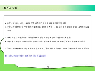 최후의 주장 버군 ,  박스터 ,  버크 ,  그리고 모든 다른 연구자의 관점을 숙고해 보길 바람 커뮤니케이션 연구는 우리 모두가 실천자로 참여하는 학문 -> 검증되지 않은 생생한 경험은 교육이 아님을 명심 부록  C 는 구체적인 커뮤니케이션 맥락과 관련이 있는 학문적 저널을 범주화한 것 부록  D 는 저자가 커뮤니케이션 과정의 상이한 측면을 설명하는 데 유용한 질 높은 영화를 추천한 것 커뮤니케이션 분야는 급격한 변화를 겪고 있음 -> 이는 앞으로 더 많은 관심을 가질 필요가 있음을 의미함    커뮤니케이션 현상에 대한 지속적인 관심을 바람 