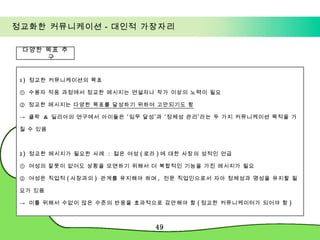 정교화한 커뮤니케이션－대인적 가장자리 1)  정교한 커뮤니케이션의 목표 ①  수용자 적응 과정에서 정교한 메시지는 연설자나 작가 이상의 노력이 필요  ②  정교한 메시지는  다양한 목표를 달성하기 위하여 고안되기도 함 ->  클락  &  딜리아의 연구에서 아이들은 ‘임무 달성’과 ‘정체성 관리’라는 두 가지 커뮤니케이션 목적을 가질 수 있음 2)  정교한 메시지가 필요한 사례  :  젊은 여성 ( 로라 ) 에 대한 사장의 성적인 언급 ①  여성의 잘못이 없어도 상황을 모면하기 위해서 더 복합적인 기능을 가진 메시지가 필요 ②  여성은 직업적 ( 사장과의 )  관계를 유지해야 하며 ,  전문 직업인으로서 자아 정체성과 명성을 유지할 필요가 있음  ->  이를 위해서 수없이 많은 수준의 반응을 효과적으로 감안해야 함 ( 정교한 커뮤니케이터가 되어야 함 ) 다양한 목표 추구 