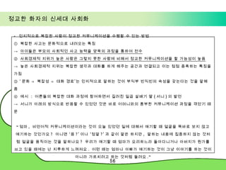정교한 화자의 신세대 사회화 -  인지적으로 복잡한 사람이 정교한 커뮤니케이션을 수행할 수 있는 방법 ①  복잡한 사고는 문화적으로 내려오는 특징 ->  아이들은 부모의 사회적인 사고 능력을 양육의 과정을 통하여 전수 ②  사회경제적 지위가 높은 사람은 그렇지 못한 사람에 비해서 정교한 커뮤니케이션을 할 가능성이 높음 ->  높은 사회경제적 지위는 복잡한 생각과 대화를 하게 해주는 공간과 연결되고 이는 점점 증폭하는 특징을 가짐 ③ ‘ 문화 ⇒ 복잡성 ⇒ 대화 경로’는 인지적으로 말하는 것이 부익부 빈익빈의 속성을 갖는다는 것을 말해 줌 ④  예시  :  어른들의 복잡한 대화 과정에 참여하면서 길러진 일곱 살배기 딸 ( 서니 ) 의 발언  ->  서니가 아래의 방식으로 반응할 수 있었던 것은 바로 어머니와의 풍부한 커뮤니케이션 과정을 겪었기 때문 “ 엄마 ,  비언어적 커뮤니케이션이라는 것이 오늘 있었던 일에 대해서 얘기할 때 얼굴을 똑바로 보지 않고 얘기하는 것인가요 ?  아니면 ‘응 ?’ 이나 ‘정말 ?’ 과 같이 말은 하지만 ,  말하는 내용에 집중하지 않는 것처럼 얼굴을 움직이는 것을 말하나요 ?  우리가 얘기할 때 엄마가 요리하느라 돌아다니거나 아버지가 뭔가를 쓰고 있을 때에는 난 지루하게 느껴져요 .  어떤 때는 엄마나 아빠가 얘기하는 것이 그냥 이야기를 하는 것이 아니라 가르치려고 하는 것처럼 들려요 .” 