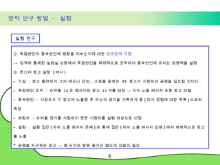 양적 연구 방법  -  실험 실험 연구 ①  독립변인이 종속변인에 영향을 미치는지에 대한  인과관계 규명 ->  엄격히 통제된 실험실 상황에서 독립변인을 체계적으로 조작하여 종속변인에 미치는 영향력을 설명  ②  몬스터 광고 실험  ( 예시 ) 가설  :  광고 출연자가 그의 태도나 감정 ,  소망을 말하는  TV  광고가 시청자의 공명을 일으킬 것이다 . 독립변인 조작  :  슈퍼볼  30 초 웹사이트 광고  12 개를 선정 -> 자아 노출 메시지 포함 광고 선별 종속변인  :  시청자가 각 광고에 노출된 후 자신의 생각을 기록하게 함 ( 과거 경험에 대한 목록 ) 으로써 측정 피험자  :  슈퍼볼 경기를 시청하지 못한 시청자를 실험 대상으로 선정 실험  :  실험 집단 ( 자아 노출 메시지 존재 ) 과 통제 집단 ( 자아 노출 메시지 없음 ) 에서 체계적으로 광고를 노출 *  공명을 자극하는 광고 -> 웹 사이트 방문 증가는 별도의 검증이 필요 