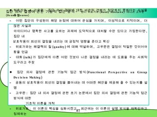 집단 의사 결정에 관한 기능적 접근 방식 -  랜디 히로가와 (Randy Hirokawa)· 데니스 고우란 (Dennis Gouran) 히로가와  &  고우란 :  집단 의사 결정에 대한 비관적 견해가 정당하지 못하다는 사실을 주장 어떤 집단의 구성원이 해당 논점에 대하여 관심을 가지며 ,  이성적으로 지적이며 ,  더 많은 사실과  아이디어나 명확한 사고를 요하는 과제에 도덕적으로 대처할 수만 있다고 가정한다면 ,  집단 내  상호작용이 최선의 결정을 내리는 데 긍정적 영향을 준다고 확신 히로가와는 해결책의 질 (quality) 에 대해 역설하며 ,  고우란은 결정이 적절한 것이어야 함을 언급 대화 (talk) 가 집단에게 다른 어떤 것보다 나은 결정을 내리는 데 도움을 주는 사회적 도구라고 주장 집단 의사 결정에 관한 기능적 접근 방식 (Functional Perspective on Group Decision Making) 공동의 상호작용이 최선의 결정을 뽑아내는 데 어떠한 혜안을 제공해 줄 수 있는지를 설명 고우란 :  집단 내 의사 결정에 관한 초기 논문에서 집단 의사 결정에 관한 기능적 접근 방식에 대한  기초적 이론을 개척  히로가와 :  이 이론의 핵심을 심화시켰고 ,  최근에는 이 이론의 설명 방식을 재확인하고 정제하는  작업을 수행하고 있음 