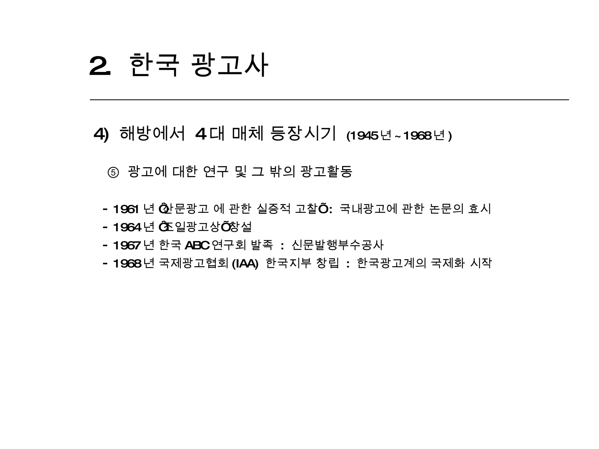 2.  한국 광고사  4)  해방에서  4 대 매체 등장시기  (1945 년 ~1968 년 ) ⑤  광고에 대한 연구 및 그 밖의 광고활동 1961 년  ‘ 산문광고 에 관한 실증적 고찰 ’   :  국내광고에 관한 논문의 효시 1964 년  ‘ 조일광고상 ’  창설 1967 년 한국 ABC 연구회 발족  :  신문발행부수공사 1968 년 국제광고협회 (IAA)  한국지부 창립  :  한국광고계의 국제화 시작 