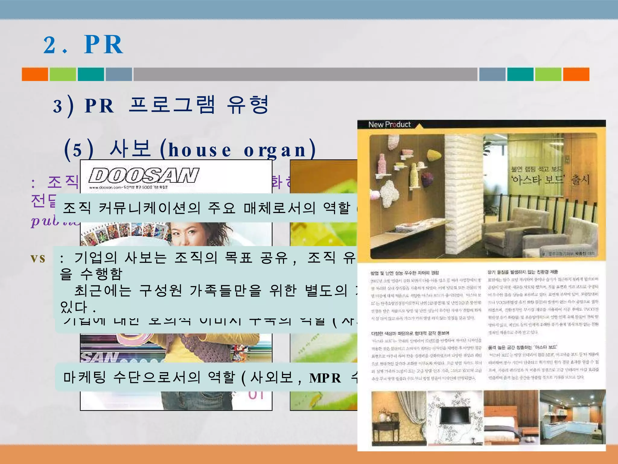 2. PR 3) PR  프로그램 유형 (5)  사보 (house organ) :  조직이 구성원들간 관계를 강화하고 고객이나 의견선도자에게 정보를 전달할 목적으로 발간하는 간행물 ( organizational periodical publication ).  사내보  vs  사외보 기업에 대한 호의적 이미지 구축의 역할 ( 사외보 ) 조직 커뮤니케이션의 주요 매체로서의 역할 ( 상향  vs  하향  vs  수평 ) 마케팅 수단으로서의 역할 ( 사외보 , MPR  수단 ) :  기업의 사보는 조직의 목표 공유 ,  조직 유지 ,  구성원의 욕구 충족 등을 수행함 최근에는 구성원 가족들만을 위한 별도의 가족보를 발간하는 기업들도 있다 . 