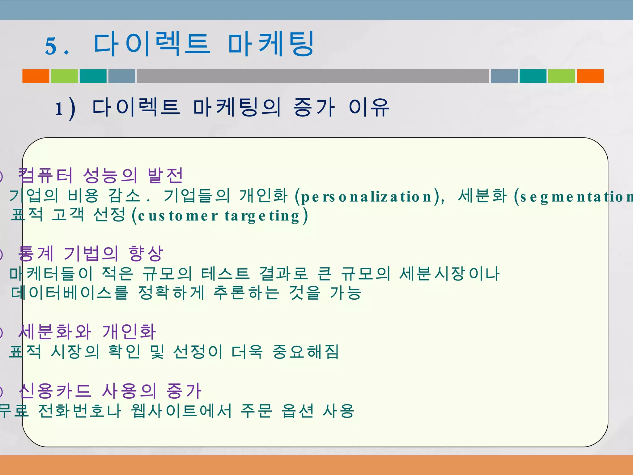 ①  컴퓨터 성능의 발전  -  기업의 비용 감소 .  기업들의 개인화 (personalization),  세분화 (segmentation) 표적 고객 선정 (customer targeting) ②  통계 기법의 향상 -  마케터들이 적은 규모의 테스트 결과로 큰 규모의 세분시장이나 데이터베이스를 정확하게 추론하는 것을 가능 ③  세분화와 개인화   -  표적 시장의 확인 및 선정이 더욱 중요해짐 ④  신용카드 사용의 증가 무료 전화번호나 웹사이트에서 주문 옵션 사용 5.  다이렉트 마케팅 1)  다이렉트 마케팅의 증가 이유 