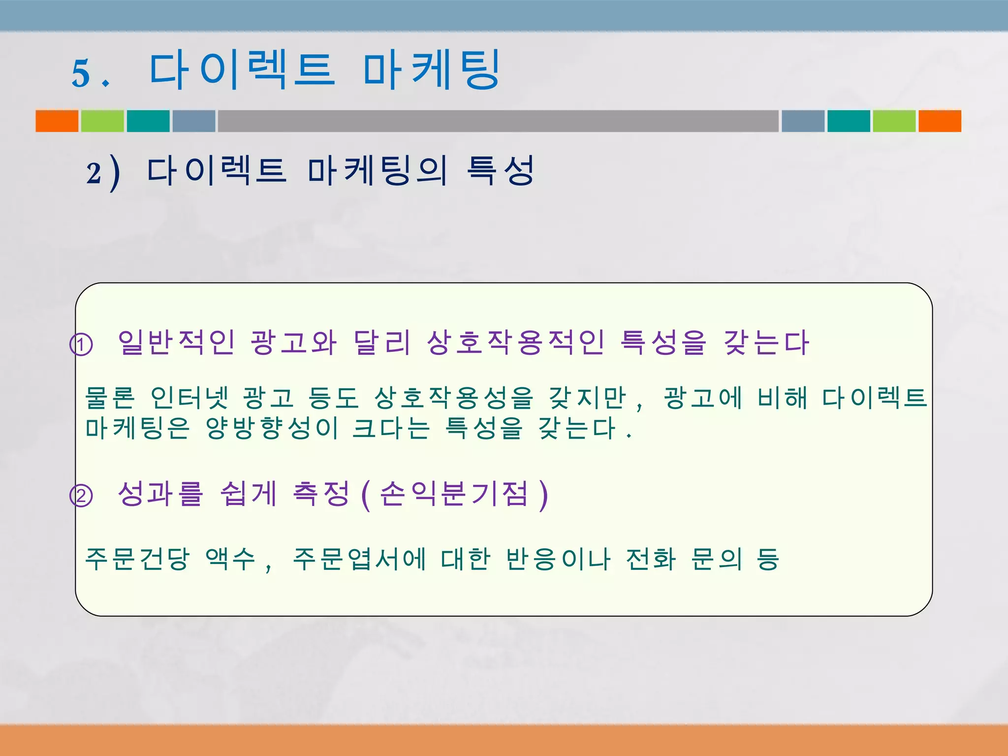 ①  일반적인 광고와 달리 상호작용적인 특성을 갖는다 물론 인터넷 광고 등도 상호작용성을 갖지만 ,  광고에 비해 다이렉트  마케팅은 양방향성이 크다는 특성을 갖는다 .  ②  성과를 쉽게 측정 ( 손익분기점 ) 주문건당 액수 ,  주문엽서에 대한 반응이나 전화 문의 등 5.  다이렉트 마케팅 2)  다이렉트 마케팅의 특성 