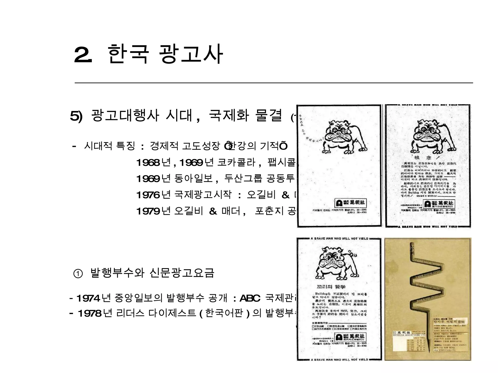 2.  한국 광고사  5)  광고대행사 시대 ,  국제화 물결  (1968 년 ~1980 년 ) 시대적 특징  :  경제적 고도성장  ‘ 한강의 기적 ’ 1968 년 , 1969 년 코카콜라 ,  팹시콜라 국내진출 1969 년 동아일보 ,  두산그룹 공동투자  :  만보사 창설 1976 년 국제광고시작  :  오길비  &  매더의  ‘ 대한항공 ’  광고 대행 1979 년 오길비  &  매더 ,  포춘지 공동주체 국제마케팅 및 광고세미나 주최 ①  발행부수와 신문광고요금 1974 년 중앙일보의 발행부수 공개  : ABC  국제관례의 시초 1978 년 리더스 다이제스트 ( 한국어판 ) 의 발행부수고사  :  한국언론경영의 근대화 